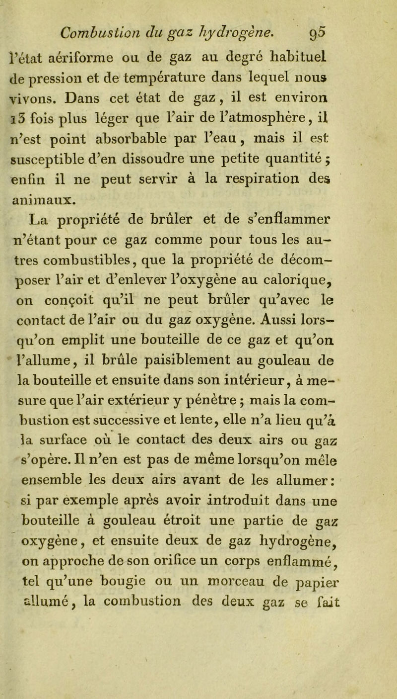 Combustion du gaz hydrogène. g5 l’état aériforme ou de gaz au degré habituel de pression et de température dans lequel nous vivons. Dans cet état de gaz, il est environ i5 fois plus léger que l’air de l’atmosphère, il n’est point absorbable par l’eau , mais il est susceptible d’en dissoudre une petite quantité ; enfin il ne peut servir à la respiration des animaux. La propriété de brûler et de s’enflammer n’étant pour ce gaz comme pour tous les au- tres combustibles, que la propriété de décom- poser l’air et d’enlever l’oxygène au calorique, on conçoit qu’il ne peut brûler qu’avec le contact de l’air ou du gaz oxygène. Aussi lors- qu’on emplit une bouteille de ce gaz et qu’on l’allume, il brûle paisiblement au gouleau de la bouteille et ensuite dans son intérieur, à me- sure que l’air extérieur y pénètre ; mais la com- bustion est successive et lente, elle n’a lieu qu’a la surface où le contact des deux airs ou gaz s’opère. Il n’en est pas de même lorsqu’on mêle ensemble les deux airs avant de les allumer: si par exemple après avoir introduit dans une bouteille à gouleau étroit une partie de gaz oxygène, et ensuite deux de gaz hydrogène, on approche de son orifice un corps enflammé, tel qu’une bougie ou un morceau de papier allumé, la combustion des deux gaz se fait