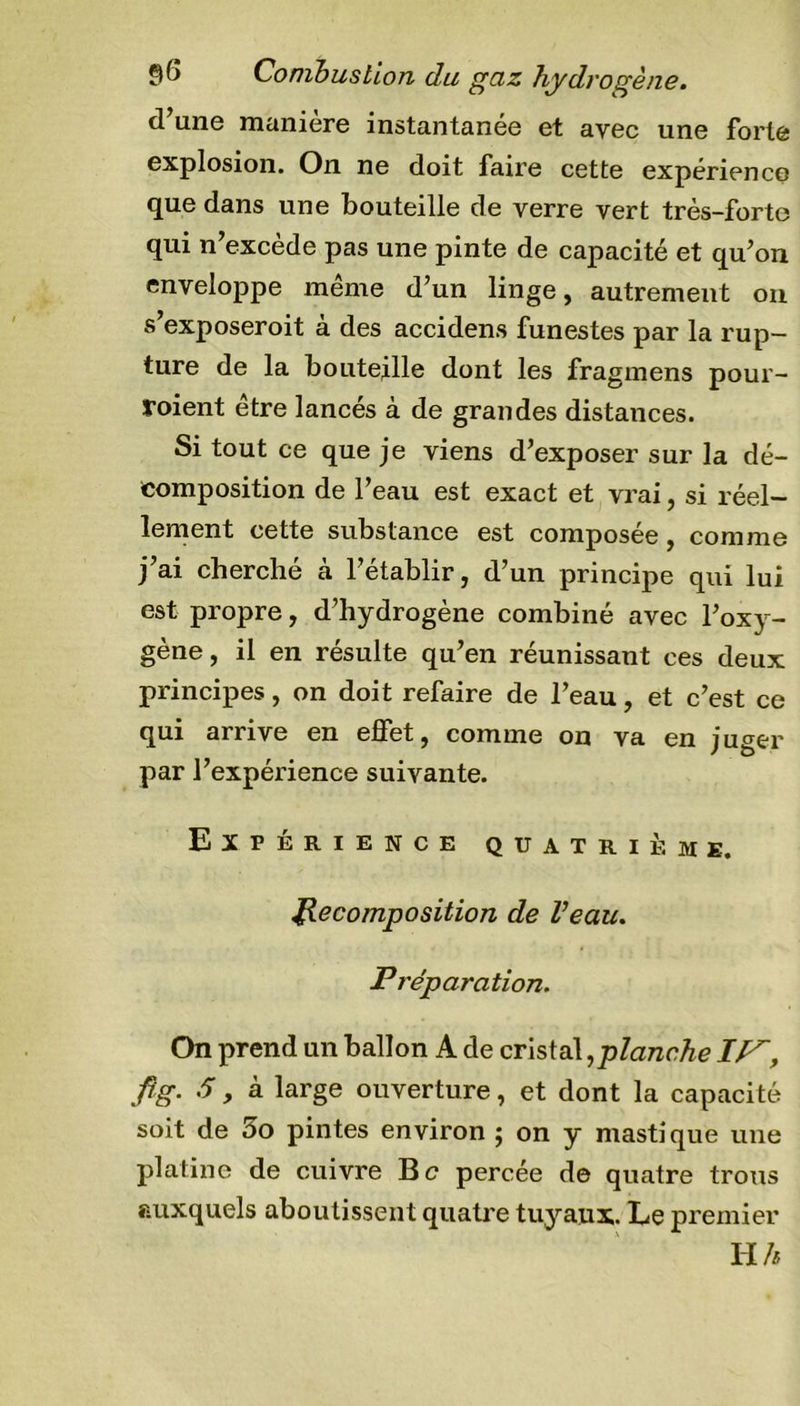 $(&gt; Combustion du guz Hydrogène. d’une manière instantanée et avec une forte explosion. On ne doit faire cette expérience que dans une bouteille de verre vert très-forte qui n’excède pas une pinte de capacité et qu’on enveloppe même d’un linge, autrement on s’exposeroit à des accidens funestes par la rup- ture de la bouteille dont les fragmens pour- voient etre lancés à de grandes distances. Si tout ce que je viens d’exposer sur la dé- composition de l’eau est exact et vrai, si réel- lement cette substance est composée, comme j’ai cherché à l’établir, d’un principe qui lui est propre, d’hydrogène combiné avec l’oxy- gène, il en résulte qu’en réunissant ces deux principes, on doit refaire de l’eau, et c’est ce qui arrive en effet, comme on va en juger par l’expérience suivante. Expérience quatrième. Recomposition de Veau. P réparation. On prend un ballon A de cristal,planche IP, fîg. S, à large ouverture, et dont la capacité soit de 5o pintes environ ; on y mastique une platine de cuivre Bc percée de quatre trous auxquels aboutissent quatre tuyaux. Le premier H h