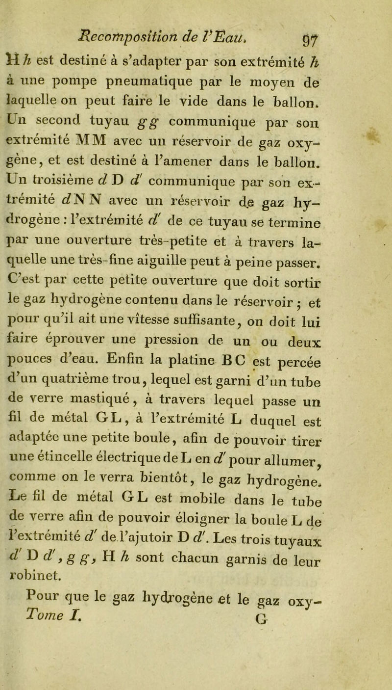 H h est destiné à s’adapter par son extrémité h à une pompe pneumatique par le moyen de laquelle on peut faire le vide dans le ballon. Un second tuyau g g communique par son extrémité MM avec un réservoir de gaz oxy- gène, et est destiné à l’amener dans le ballon. Un troisième d D d! communique par son ex- trémité d N N avec un réservoir de gaz hy- drogène : l’extrémité d' de ce tuyau se termine par une ouverture très-petite et à travers la- quelle une très line aiguille peut à peine passer. C'est par cette petite ouverture que doit sortir le gaz hydrogène contenu dans le réservoir ; et pour qu’il ait une vitesse suffisante, on doit lui faire éprouver une pression de un ou deux pouces d’eau. Enfin la platine BC est percée d’un quatrième trou, lequel est garni d’un tube de verre mastiqué, à travers lequel passe un fil de métal GL, à l’extrémité L duquel est adaptée une petite boule, afin de pouvoir tirer une étincelle électrique de L en d pour allumer, comme on le verra bientôt, le gaz hydrogène. Le fil de métal G L est mobile dans le tube de verre afin de pouvoir éloigner la boule L de l’extrémité d'de l’ajutoir D d!. Les trois tuyaux d'D d!, g g, H h sont chacun garnis de leur robinet. Pour que le gaz hydrogène et le gaz oxy- Tome I. q.
