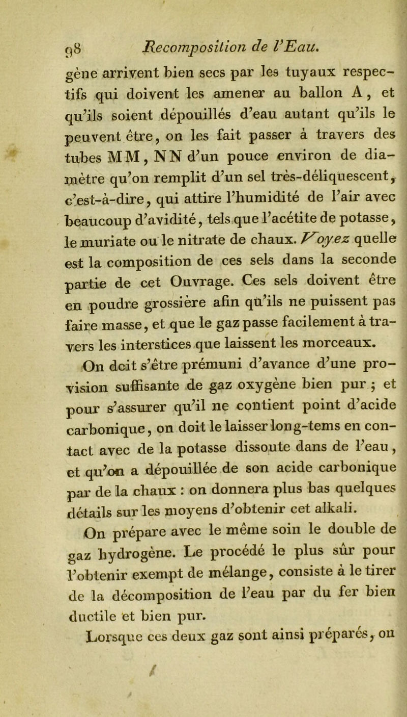 gène arrivent bien secs par les tuyaux respec- tifs qui doivent les amener au ballon A, et qu’ils soient dépouillés d’eau autant qu’ils le peuvent être, on les fait passer à travers des tubes MM, N N d’un pouce environ de dia- mètre qu’on remplit d’un sel très-déliquescent, c’est-à-dire, qui attire l’humidité de l’air avec beaucoup d’avidité, tels que l’acétite de potasse, le muriate ou le nitrate de chaux. oyez quelle est la composition de ces sels dans la seconde partie de cet Ouvrage. Ces sels doivent être en poudre grossière afin qu’ils ne puissent pas faire masse, et que le gaz passe facilement à tra- vers les interstices que laissent les morceaux. On doit s’être prémuni d’avance d’une pro- vision suffisante de gaz oxygène bien pur ; et pour s’assurer qu’il ne contient point d’acide carbonique, on doit le laisser Ion g-tems en con- tact avec de la potasse dissoute dans de l’eau , et qu’on a dépouillée de son acide carbonique par de la chaux : on donnera plus bas quelques détails sur les moyens d’obtenir cet alkali. On prépare avec le même soin le double de gaz hydrogène. Le procédé le plus sûr pour l’obtenir exempt de mélange, consiste à le tirer de la décomposition de l’eau par du fer bien ductile et bien pur. Lorsque ces deux gaz sont ainsi préparés, on