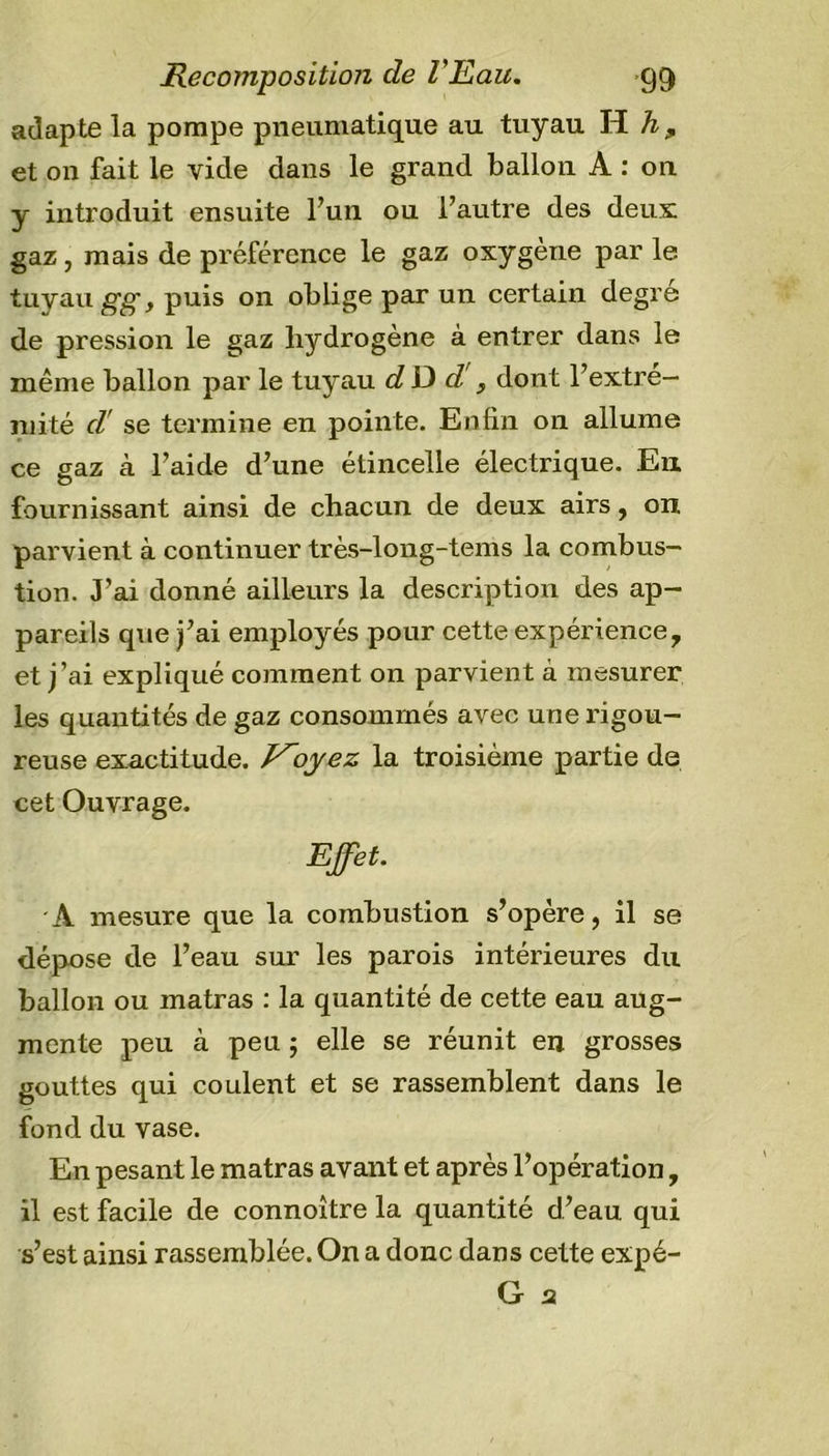 adapte la pompe pneumatique au tuyau H h9 et on fait le vide dans le grand ballon A : on y introduit ensuite l’un ou l’autre des deux: gaz, mais de préférence le gaz oxygène par le tuyau gg, puis on oblige par un certain degré de pression le gaz hydrogène à entrer dans le même ballon par le tuyau dD d'y dont l’extre- mité cl se termine en pointe. Enfin on allume ce gaz à l’aide d’une étincelle électrique. En fournissant ainsi de chacun de deux airs, on parvient à continuer très-long-tems la combus- tion. J’ai donné ailleurs la description des ap- pareils que j’ai employés pour cette expérience, et j’ai expliqué comment on parvient à mesurer les quantités de gaz consommés avec une rigou- reuse exactitude. Voyez la troisième partie de cet Ouvrage. Effet. A mesure que la combustion s’opère, il se dépose de l’eau sur les parois intérieures du ballon ou matras : la quantité de cette eau aug- mente peu à peu ; elle se réunit en grosses gouttes qui coulent et se rassemblent dans le fond du vase. En pesant le matras avant et après l’opération, il est facile de connoître la quantité d’eau qui s’est ainsi rassemblée. On a donc dans cette expé- G s