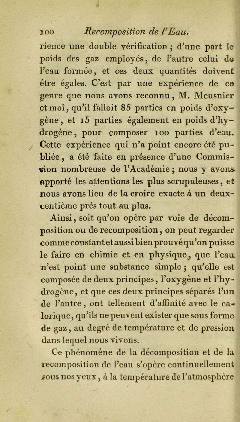 rience une double vérification ; d’une part le poids des gaz employés, de l’autre celui de l’eau formée, et ces deux quantités doivent être égales. C’est par une expérience de ce genre que nous avons reconnu, M. Meusnier et moi, qu’il falloit 85 parties en poids d’oxy- gène, et i5 parties également en poids d’hy- drogène, pour composer 200 parties d’eau. Cette expérience qui n’a point encore été pu- bliée , a été faite en présence d’une Commis- sion nombreuse de l’Académie 5 nous y avons- apporté les attentions les plus scrupuleuses, et nous avons lieu de la croire exacte à un deux- centième près tout au plus. Ainsi, soit qu’on opère par Voie de décom- position ou de recomposition, on peut regarder comme constant et aussi bien prouvé qu’on puisse le faire en chimie et en physique, que l’ean n’est point une substance simple ; qu’elle est composée de deux principes, l’oxygène et l’hy- drogène, et que ces deux principes séparés l’un de l’autre, ont tellement d’affinité avec le ca-&gt; lorique, qu’ils ne peuvent exister que sous forme de gaz, au degré de température et de pression dans lequel nous vivons. Ce phénomène de la décomposition et de la recomposition de l’eau s’opère continuellement üous nos yeux, à la température de l’atmosphère