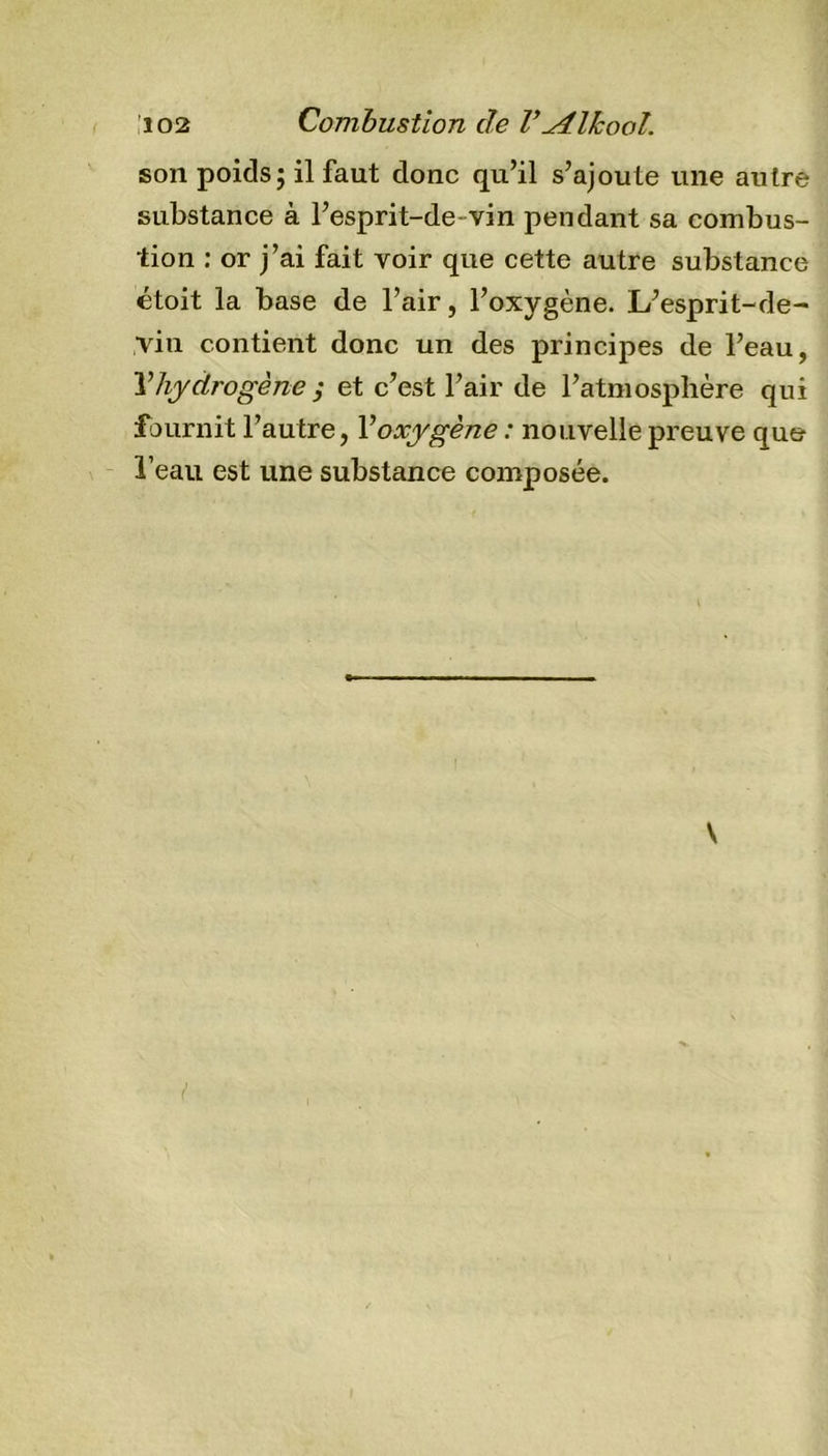 son poids; il faut donc qu’il s’ajoute une autre substance à l’esprit-de- vin pendant sa combus- tion : or j’ai fait voir que cette autre substance étoit la base de l’air, l’oxygène. L’esprit-de- vin contient donc un des principes de l’eau, ¥ hydrogène ; et c’est l’air de l’atmosphère qui fournit l’autre, Voxygène : nouvelle preuve que l’eau est une substance composée. V