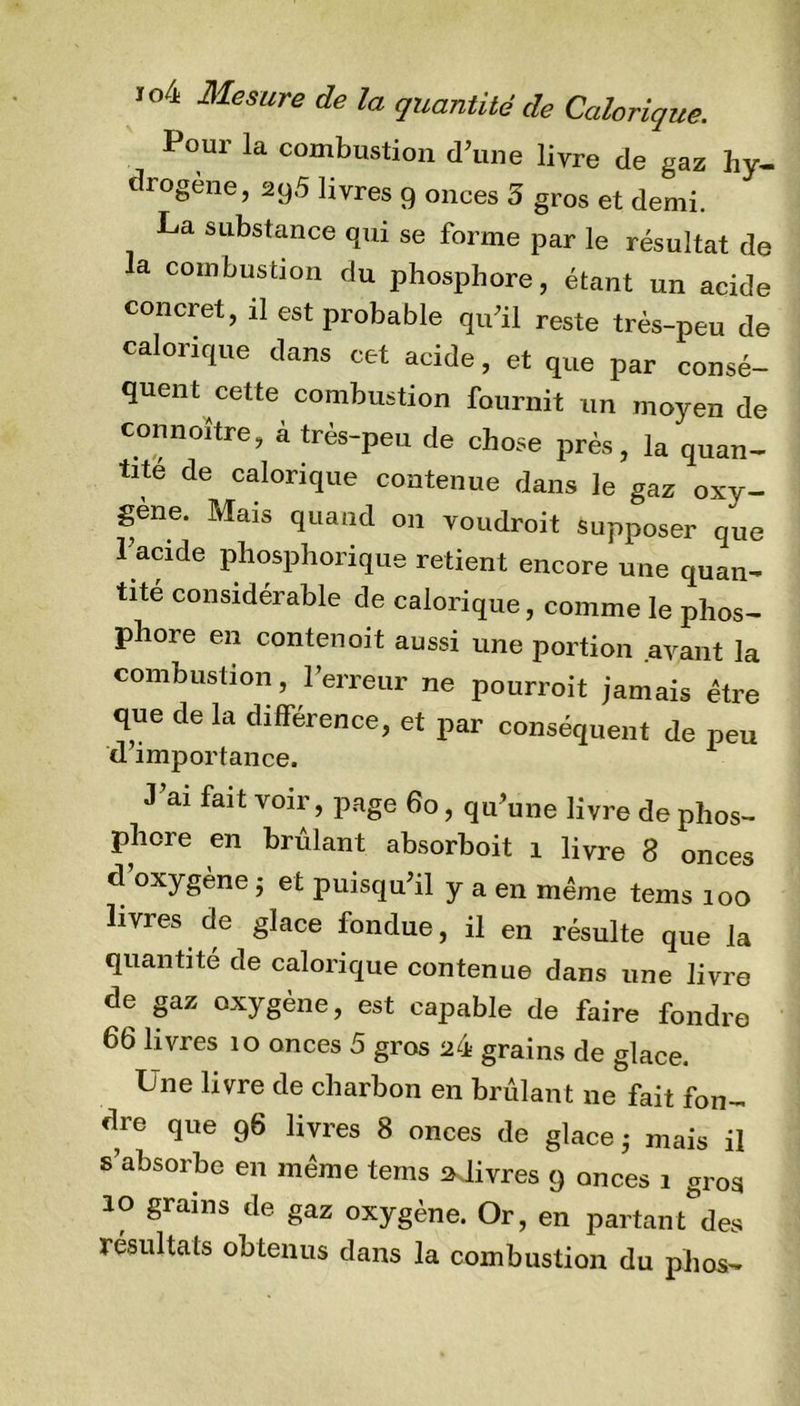 Pour la combustion d’une livre de gaz hy- drogène, 295 livres 9 onces 5 gros et demi. La substance qui se forme par le résultat de la combustion du phosphore, étant un acide concret, il est probable qu’il reste très-peu de calorique dans cet acide, et que par consé- quent cette combustion fournit un moyen de connoître, à très-peu de chose près, la quan- tité de calorique contenue dans le gaz oxy- géné. Mais quand on voudroit supposer que l’acide phosphorique retient encore une quan- tité considérable de calorique, comme le phos- phore en contenoit aussi une portion avant la combustion, l’erreur ne pourroit jamais être que de la différence, et par conséquent de peu d’importance. J’ai fait voir, page 60, qu’une livre de phos- phore en brûlant absorboit 1 livre 8 onces d’oxygène ; et puisqu’il y a en même tems 100 livres de glace fondue, il en résulte que la quantité de calorique contenue dans une livre de gaz oxygène, est capable de faire fondre 66 livres 10 onces 5 gros grains de glace. Une livre de charbon en brûlant ne fait fon- dre que 96 livres 8 onces de glace - mais il s’absorbe en même tems ».livres 9 onces 1 gros 10 grains de gaz oxygène. Or, en partant des résultats obtenus dans la combustion du phos-