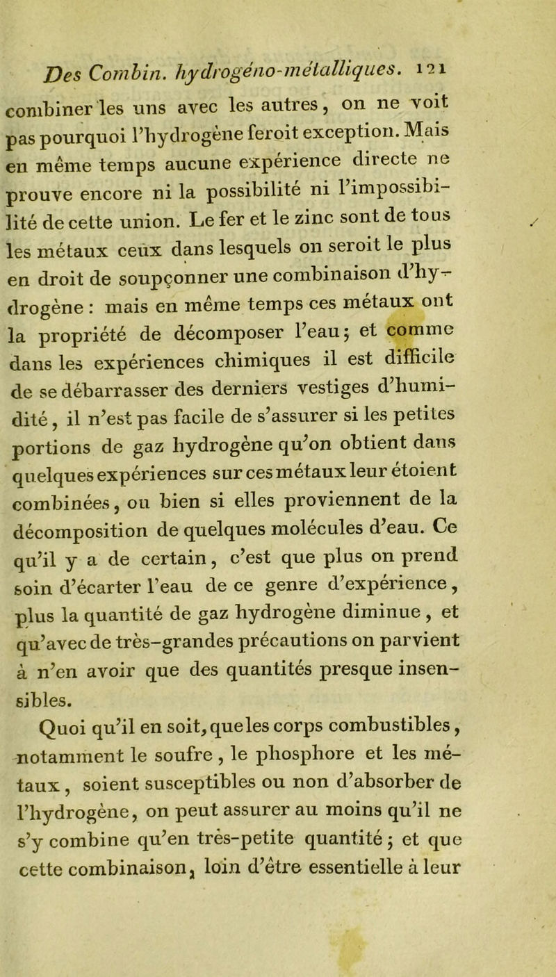 combiner les uns avec les autres, on ne voit pas pourquoi l’hydrogène feroit exception. Mais eu même temps aucune expérience directe ne prouve encore ni la possibilité ni 1 impossibi- lité de cette union. Le fer et le zinc sont de tous les métaux ceux dans lesquels on seroit le plus en droit de soupçonner une combinaison d hy- drogène : mais en meme temps ces métaux ont la propriété de décomposer l’eau 5 et comme dans les expériences chimiques il est difficile de se débarrasser des derniers vestiges d’humi- dité , il n’est pas facile de s’assurer si les peti tes portions de gaz hydrogène qu’on obtient dans quelques expériences sur ces métaux leur étoien t combinées, ou bien si elles proviennent de la décomposition de quelques molécules d’eau. Ce qu’il y a de certain, c’est que plus on prend soin d’écarter l’eau de ce genre d’expérience, plus la quantité de gaz hydrogène diminue , et qu’avec de très-grandes précautions on parvient à n’en avoir que des quantités presque insen- sibles. Quoi qu’il en soit,queles corps combustibles, notamment le soufre , le phosphore et les mé- taux , soient susceptibles ou non d’absorber de l’hydrogène, on peut assurer au moins qu’il ne s’y combine qu’en très-petite quantité ; et que cette combinaison, loin d’être essentielle à leur