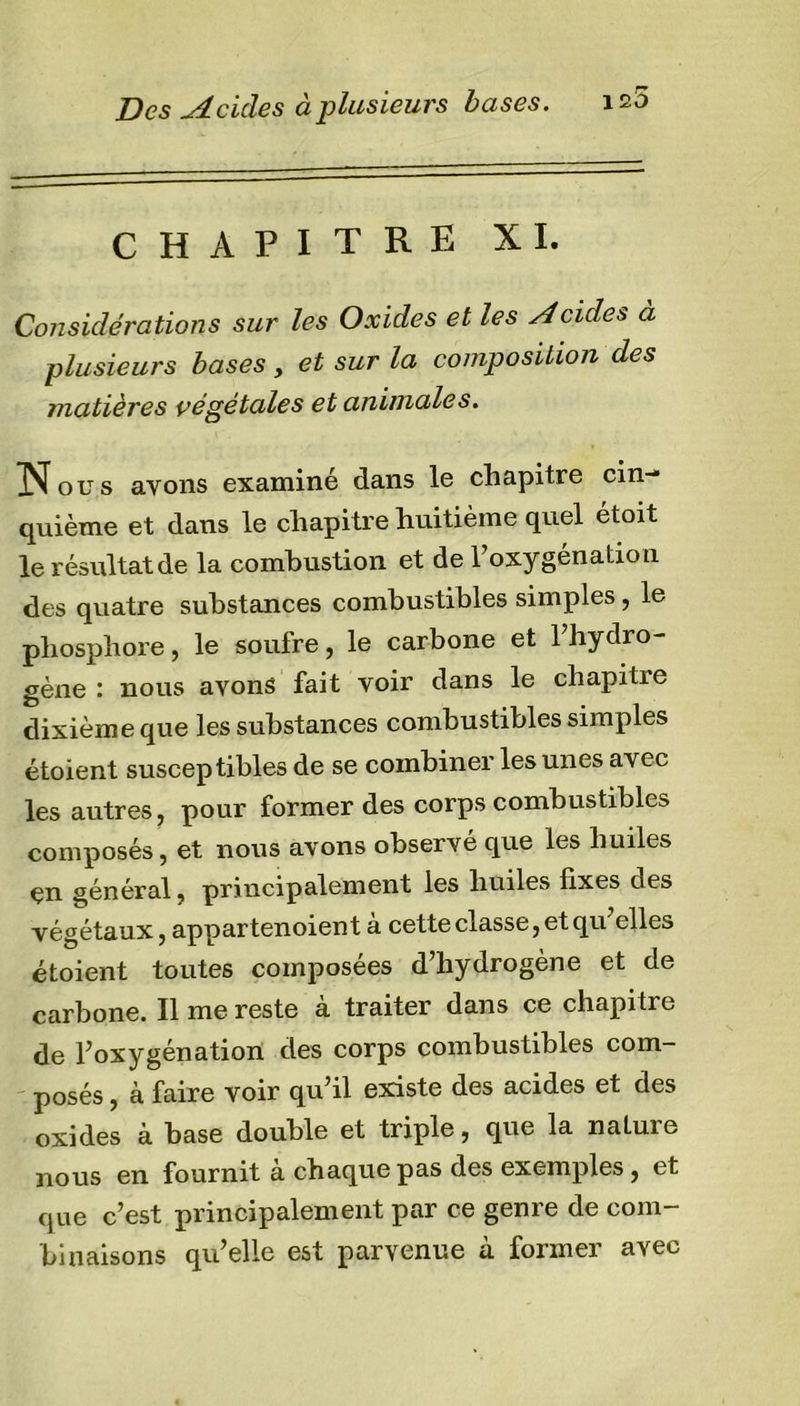 Des Seules à plusieurs bases. CHAPITRE XI. Considérations sur les Oxides et les Acides à plusieurs bases, et sur la composition des matières végétales et animales. ]Nous avons examiné dans le chapitre cin- quième et dans le chapitre huitième quel étoit le résultat de la combustion et de l’oxygénation des quatre substances combustibles simples, le phosphore, le soufre, le carbone et l’hydro- gène : nous avons fait voir dans le chapitre dixième que les substances combustibles simples étoient susceptibles de se combiner les unes avec les autres, pour former des corps combustibles composés, et nous avons observé que les huiles en général, principalement les huiles fixes des végétaux, appartenoient a cette classe, et qu elles étoient toutes composées d’hydrogène et de carbone. Il me reste à traiter dans ce chapitre de l’oxygénation des corps combustibles com- posés , à faire voir qu’il existe des acides et des oxides à base double et triple, que la natuie nous en fournit a chaque pas des exemples, et que c’est principalement par ce genre de com- binaisons qu’elle est parvenue à former avec