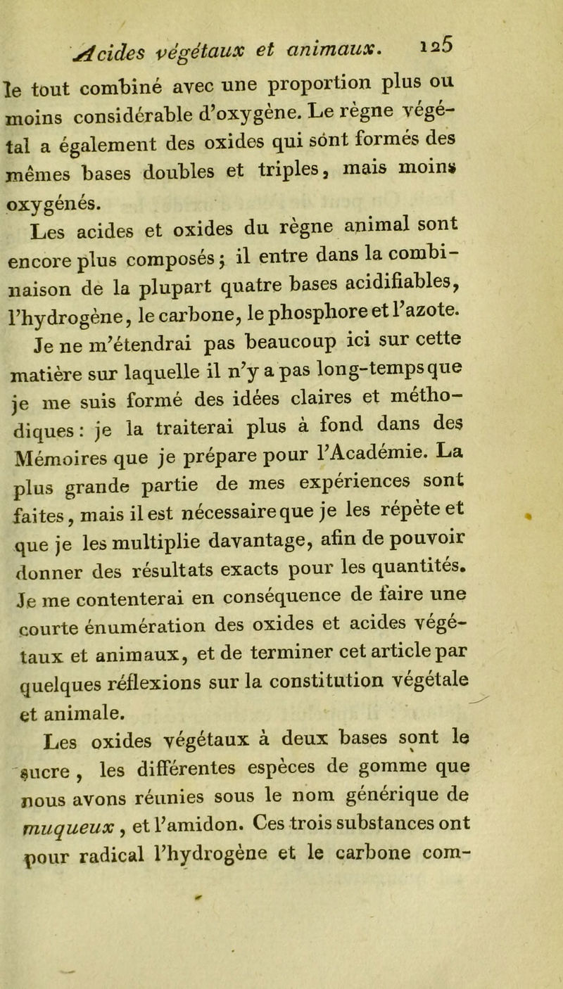 Acides végétaux et animaux. 12a le tout combiné avec une proportion plus ou moins considérable d’oxygène. Le règne végé- tai a également des oxides qui sont formés des mêmes bases doubles et triples, mais moins» oxygénés. Les acides et oxides du régné animal sont encore plus composés 5 il entre dans la combi- naison de la plupart quatre bases acidifiables, l’hydrogène, le carbone, le phosphore et l’azote. Je ne m’étendrai pas beaucoup ici sur cette matière sur laquelle il n’y a pas long-temps que je me suis formé des idées claires et métho- diques : je la traiterai plus à fond dans des Mémoires que je prépare pour l’Académie. La plus grande partie de mes expériences sont faites, mais il est nécessaire que je les répète et que je les multiplie davantage, afin de pouvoir donner des résultats exacts pour les quantités. Je me contenterai en conséquence de faire une courte énumération des oxides et acides végé- taux et animaux, et de terminer cet article par quelques réflexions sur la constitution végétale et animale. Les oxides végétaux à deux bases sont le çucre , les différentes espèces de gomme que nous avons réunies sous le nom générique de muqueux , et l’amidon. Ces trois substances ont pour radical l’hydrogène et le carbone com-