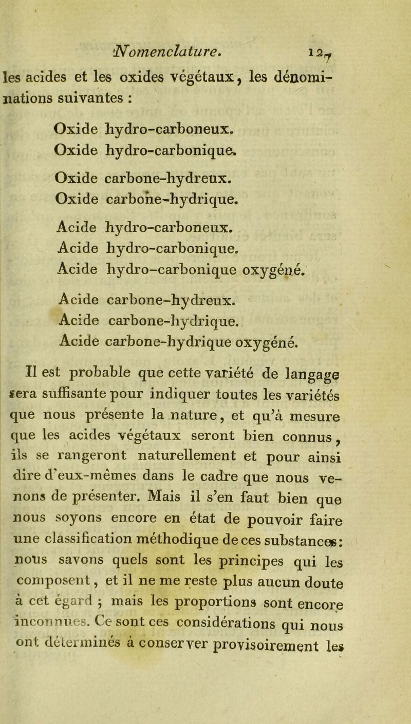 'Nomenclature. 12- les acides et les oxides végétaux, les dénomi- nations suivantes : Oxide hydro-carboneux. Oxide hydro-carbonique. Oxide carbone-hydreux. Oxide carbone-hydrique. Acide hydro-carboneux. Acide hydro-carbonique. Acide hydro-carbonique oxygéné. Acide carbone-hydreux. Acide carbone-hydricjue. Acide carbone-hydrique oxygéné. Il est probable que cette variété de langage sera suffisante pour indiquer toutes les variétés que nous présente la nature, et qu\à mesure que les acides végétaux seront bien connus, ils se rangeront naturellement et pour ainsi dire d'eux-mêmes dans le cadre que nous ve- nons de présenter. Mais il s’en faut bien que nous soyons encore en état de pouvoir faire une classification méthodique de ces substances: nous savons quels sont les principes qui les composent, et il ne me reste plus aucun doute à cet égard ; mais les proportions sont encore inconnues. Ce sont ces considérations qui nous ont déterminés à conserver provisoirement les