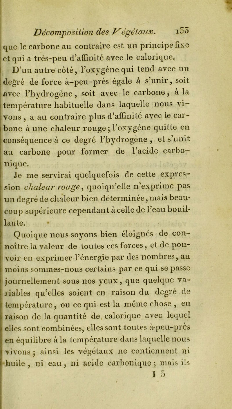 Décomposition des 7^âgé taux. i5o que le carbone au contraire est un principe fixe : et qui a très-peu d’affinité avec le calorique. D'uu autre côté, l’oxygène qui tend avec un degré de force à-peu-près égale à s’unir, soit avec l’hydrogène, soit avec le carbone, à la i température habituelle dans laquelle nous vi- ; vous , a au contraire plus d’affinité avec le car- ibone à une chaleur rouge; l’oxygène quitte en conséquence à ce degré l’hydrogène , et s’unit au carbone pour former de l’acide carbo- nique. Je me servirai quelquefois de cette expres- sion chaleur rouge, quoiqu’elle n’exprime pas un degré de chaleur bien déterminée, mais beau- ; coup supérieure cependant à celle de l’eau bouil- lante. Quoique nous soyons bien éloignés de con- noîtrela valeur de toutes ces forces, et de pou- voir en exprimer l’énergie par des nombres, au | moins sommes-nous certains par ce qui se passe journellement sous nos yeux, que quelque va- riables qu’elles soient en raison du degré de température, ou ce qui est la même chose , en raison de la quantité de calorique avec lequel elles sont combinées, elles sont toutes à-peu-près en équilibre à la température dans laquelle nous vivons ; ainsi les végétaux ne contiennent ni huile, ni eau, ni acide carbonique; mais ils