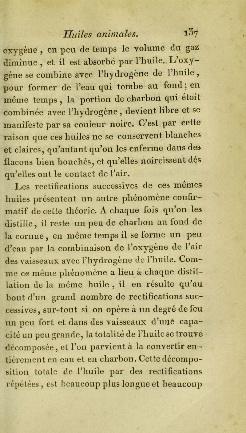 Huiles animales. 1^7 oxygène , en peu de temps le volume du gaz diminue , et il est absorbé par l’huile. L’oxy- gène se combine avec l’hydrogène de l’huile, pour former de l’eau qui tombe au fond ; en même temps , la portion de charbon qui étoit combinée avec l’hydrogène, devient libre et se manifeste par sa couleur noire. C’est par cette raison que ces huiles ne se conservent blanches et claires, qu’autant qu’on les enferme dans des flacons bien bouchés, et qu’elles noircissent dès qu’elles ont le contact de l’air. Les rectifications successives de ces memes huiles présentent un autre phénomène confir- matif de cette théorie. A chaque fois qu’on les distille, il reste un peu de charbon au fond de la cornue, en même temps il se forme un peu d’eau par la combinaison de l’oxygène de l’air des vaisseaux avec l’hydrogène de l’huile. Com- me ce même phénomène a lieu à chaque distil- lation de la même huile , il en résulte qu’au bout d’un grand nombre de rectifications suc- cessives, sur-tout si on opère à un degré de feu un peu fort et dans des vaisseaux d’unê capa- cité un peu grande, la totalité de l’huile se trouve décomposée, et l’on parvient à la convertir en- tièrement en eau et en charbon. Cette décompo- sition totale de l’huile par des rectifications répétées , est beaucoup plus longue et beaucoup