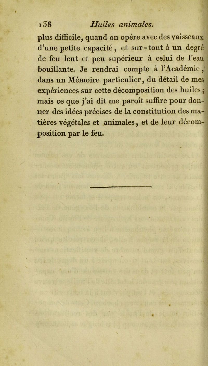 plus difficile, quand on opère avec des vaisseaux d’une petite capacité, et sur - tout à un degré de feu lent et peu supérieur à celui de l’eau bouillante. Je rendrai compte à l’Académie , dans un Mémoire particulier, du détail de mes expériences sur cette décomposition des huiles ; mais ce que j’ai dit me paroît suffire pour don- ner des idées précises de la constitution des ma- tières végétales et animales, et de leur décom- position par le feu.