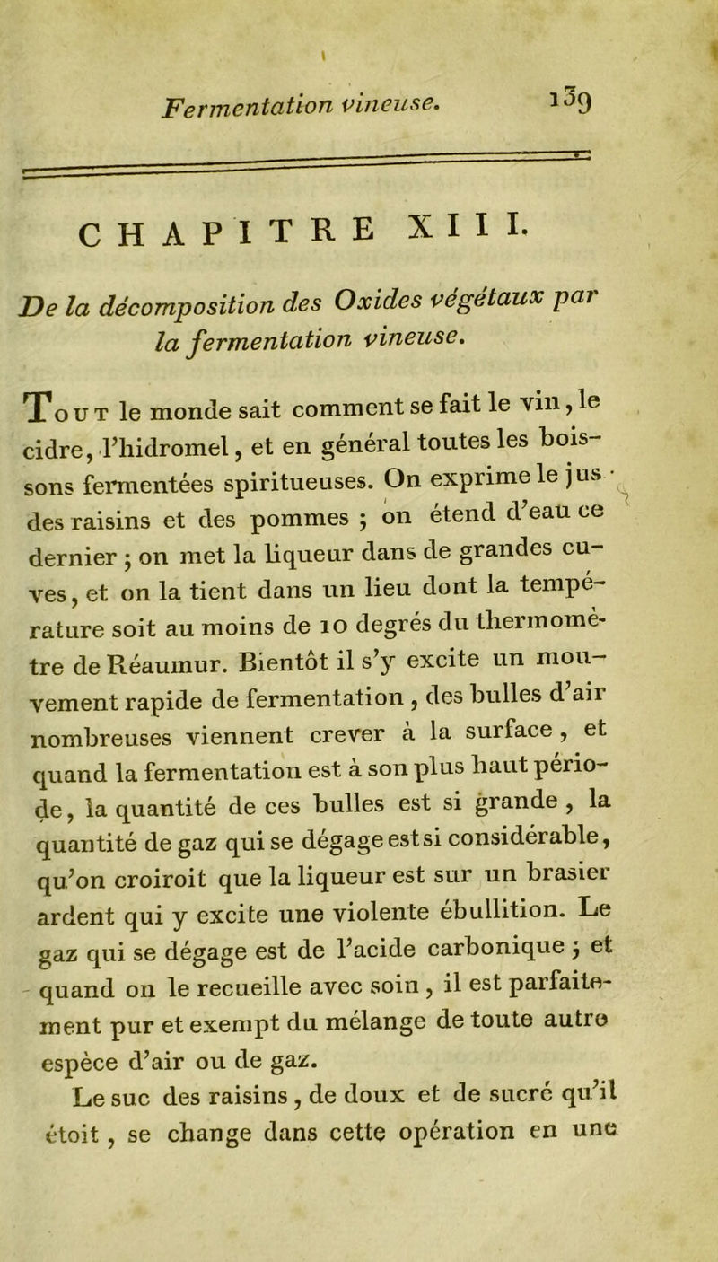 CHAPITRE XIII. De la décomposition des Oxides végétaux par la fermentation vineuse. To u t le monde sait comment se fait le vin&gt; cidre, l’hidromel, et en général toutes les bois- sons fermentées spiritueuses. On exprime le jus des raisins et des pommes ; on étend d’eau ce dernier ; on met la liqueur dans de grandes cu- ves , et on la tient dans un lieu dont la tempé- rature soit au moins de 10 degrés du thermomè- tre de Réaumur. Bientôt il s’y excite un mou- vement rapide de fermentation , des bulles d aii nombreuses viennent crever à la surface , et quand la fermentation est à son plus haut pério- de , la quantité de ces bulles est si grande , la quantité de gaz qui se dégage est si considérable, qu’on croiroit que la liqueur est sur un brasier ardent qui y excite une violente ébullition. Le gaz qui se dégage est de l’acide carbonique j et quand 011 le recueille avec soin , il est parfaite- ment pur et exempt du mélangé de toute autre? espèce d’air ou de gaz. Le suc des raisins , de doux et de sucré qu’il étoit , se change dans cette opération en une
