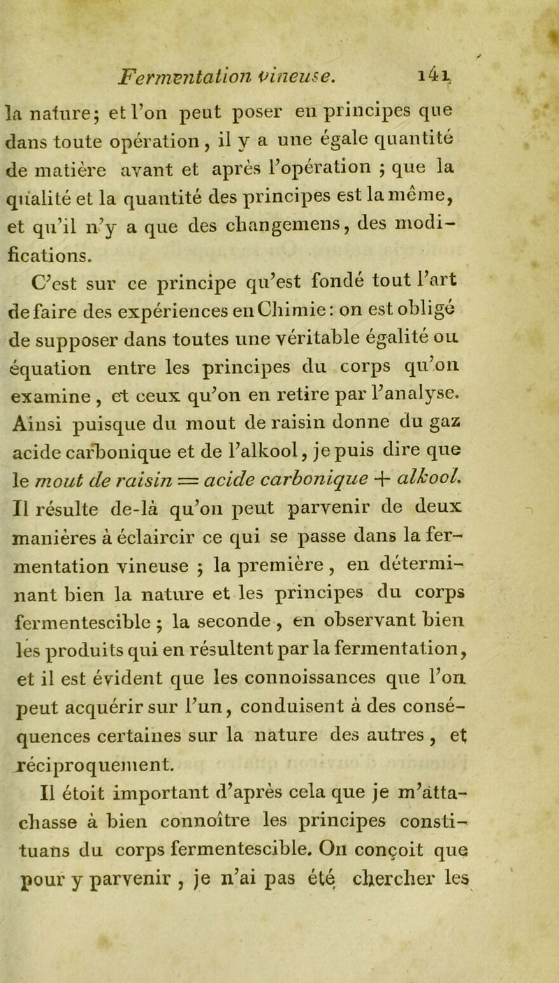 la nature; et l’on peut poser en principes que clans toute opération , il y a une égale quantité de matière ayant et après l’opération ; que la qualité et la quantité des principes est la meme, et qu’il n’y a que des cliangemens, des modi- fications. C’est sur ce principe qu’est fondé tout l’art défaire des expériences en Chimie: on est obligé de supposer dans toutes une véritable égalité ou équation entre les principes du corps qu’on examine , et ceux qu’on en retire par l’analyse. Ainsi puisque du moût de raisin donne du gaz acide carbonique et de l’alkool, je puis dire que le moût de raisin — acide carbonique + alkool. Il résulte de-là qu’on peut parvenir de deux manières à éclaircir ce qui se passe dans la fer- mentation vineuse ; la première , en détermi- nant bien la nature et les principes du corps fermentescible ; la seconde , en observant bien les produits qui en résultent par la fermentation, et il est évident que les connoissances que l’on peut acquérir sur l’un, conduisent à des consé- quences certaines sur la nature des autres , et .réciproquement. Il étoit important d’après cela que je m’atta- chasse à bien connoître les principes consti- tuans du corps fermentescible. On conçoit que pour y parvenir , je n’ai pas été chercher les