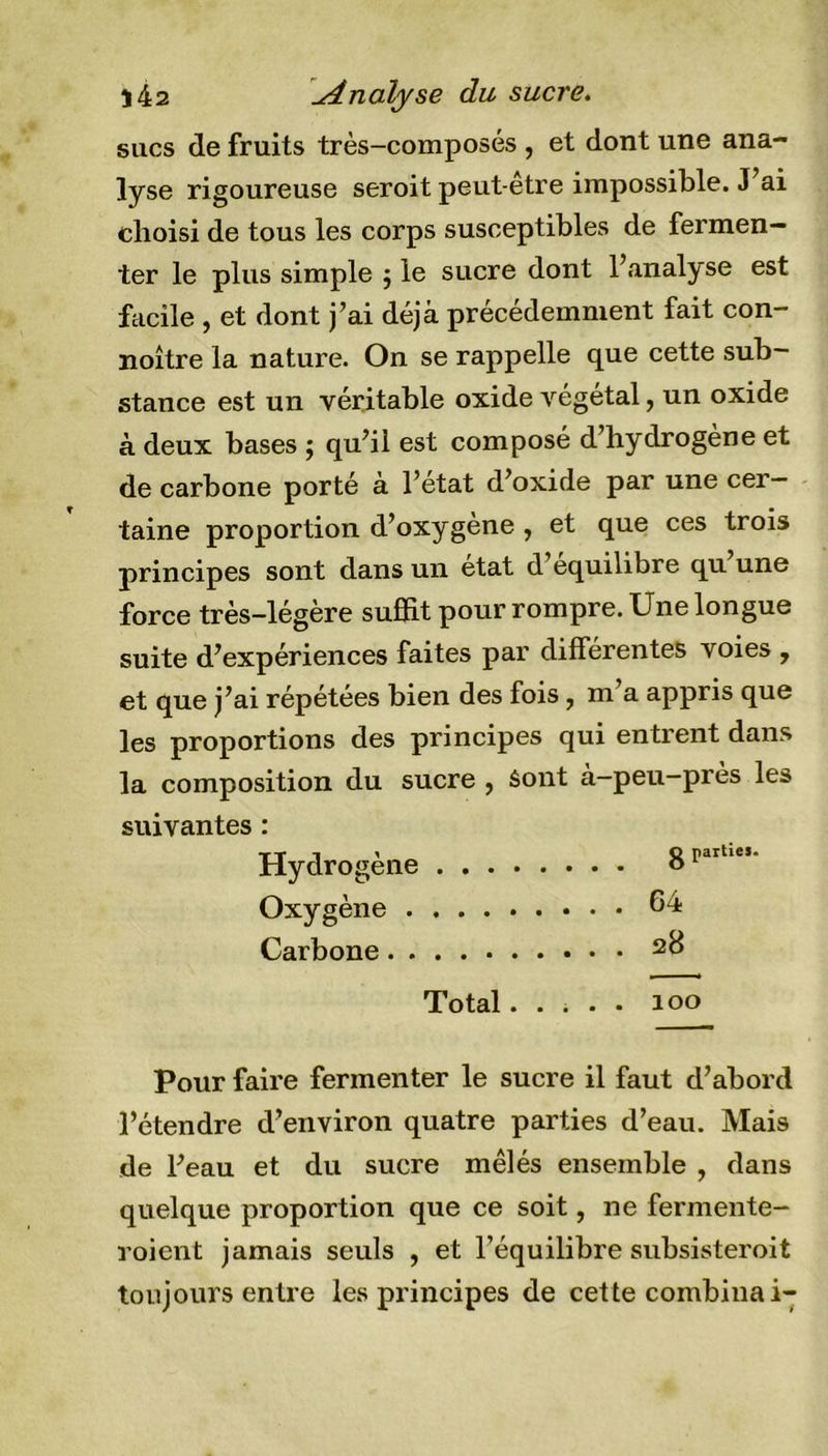 î42 uinaiyse du sucre. sucs de fruits très-composés , et dont une ana- lyse rigoureuse seroit peut-etre impossible. J ai choisi de tous les corps susceptibles de fermen- ter le plus simple 5 le sucre dont l’analyse est facile , et dont j’ai déjà précédemment fait con- noître la nature. On se rappelle que cette sub- stance est un véritable oxide végétal, un oxide à deux bases ; qu’il est composé d’hydrogène et de carbone porté à l’état d’oxide par une cer- taine proportion d’oxygène , et que ces trois principes sont dans un état d équilibré qu une force très-légère suffit pour rompre. Une longue suite d’expériences faites par différentes voies , et que j’ai répétées bien des fois 7 m a appris que les proportions des principes qui entrent dans la composition du sucre , Sont à-peu-près les suivantes : tt i 1 Q parties. Hydrogéné o Oxygène 64 Carbone Total..... ioo Pour faire fermenter le sucre il faut d’abord l’étendre d’environ quatre parties d’eau. Mais de l’eau et du sucre mêlés ensemble , dans quelque proportion que ce soit, ne fermente- roient jamais seuls , et l’équilibre subsisteroit toujours entre les principes de cette combinai-