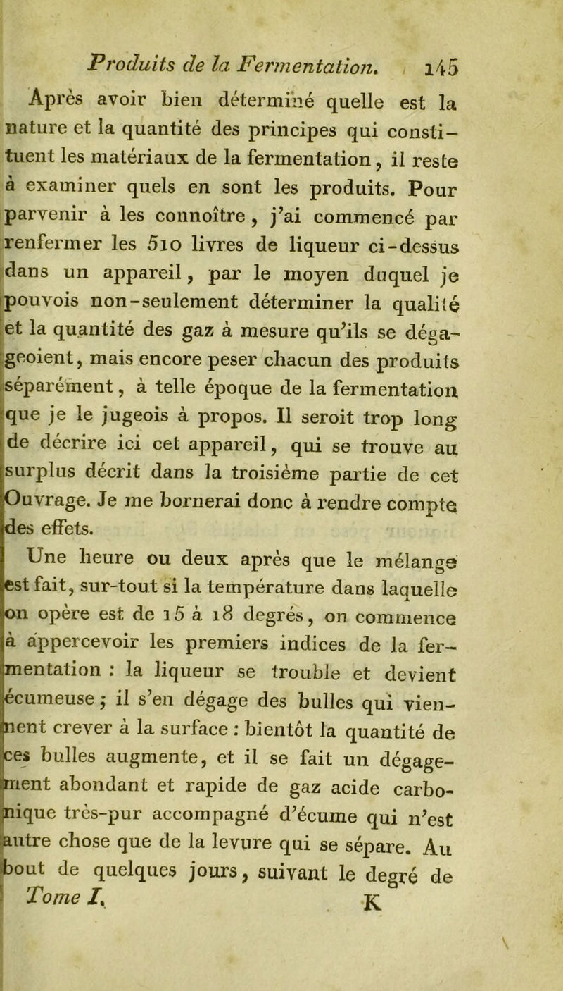Après avoir bien déterminé quelle est la nature et la quantité des principes qui consti- tuent les matériaux de la fermentation, il reste à examiner quels en sont les produits. Pour parvenir à les connoître , j’ai commencé par renfermer les 5io livres de liqueur ci-dessus dans un appareil, par le moyen duquel je pouvois non-seulement déterminer la qualité et la quantité des gaz à mesure qu’ils se déga- geoient, mais encore peser chacun des produits séparément, à telle époque de la fermentation que je le jugeois à propos. Il seroit trop long de décrire ici cet appareil, qui se trouve au surplus décrit dans la troisième partie de cet Ouvrage. Je me bornerai donc à rendre compte des effets. Une heure ou deux après que le mélangs est fait, sur-tout si la température dans laquelle on opère est de i5 à 18 degrés, on commence à appercevoir les premiers indices de la fer- mentation : la liqueur se trouble et devient écumeuse ; il s’en dégage des bulles qui vien- nent crever à la surface : bientôt la quantité de ces bulles augmente, et il se fait un dégage- ment abondant et rapide de gaz acide carbo- nique très-pur accompagné d’écume qui n’est :autre chose que de la levure qui se sépare. Au bout de quelques jours, suivant le degré de Tome I,