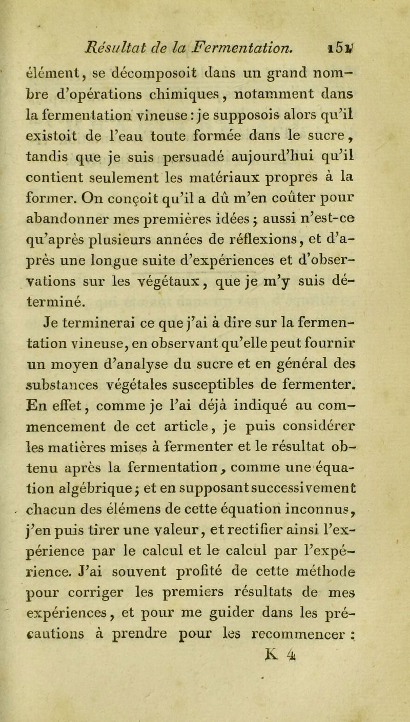 élément, se déeomposoit dans un grand nom- bre d’opérations chimiques, notamment dans la fermentation vineuse : je supposons alors qu’il existoit de l’eau toute formée dans le sucre, tandis que je suis persuadé aujourd’hui qu’il contient seulement les matériaux propres à la former. On conçoit qu’il a dû m’en coûter pour abandonner mes premières idées ; aussi n’est-ce qu’après plusieurs années de réflexions, et d’a- près une longue suite d’expériences et d’obser- vations sur les végétaux, que je m’y suis dé- terminé. Je terminerai ce que j’ai à dire sur la fermen- tation vineuse, en observant qu’elle peut fournir un moyen d’analyse du sucre et en général des substances végétales susceptibles de fermenter. En effet, comme je l’ai déjà indiqué au com- mencement de cet article, je puis considérer les matières mises à fermenter et le résultat ob- tenu après la fermentation , comme une équa- tion algébrique; et en supposant successivement chacun des élémens de cette équation inconnus, j’en puis tirer une valeur, et rectifier ainsi l’ex- périence par le calcul et le calcul par l’expé- rience. J’ai souvent profité de cette méthode pour corriger les premiers résultats de mes expériences, et pour me guider dans les pré- cautions à prendre pour les recommencer : K 4b