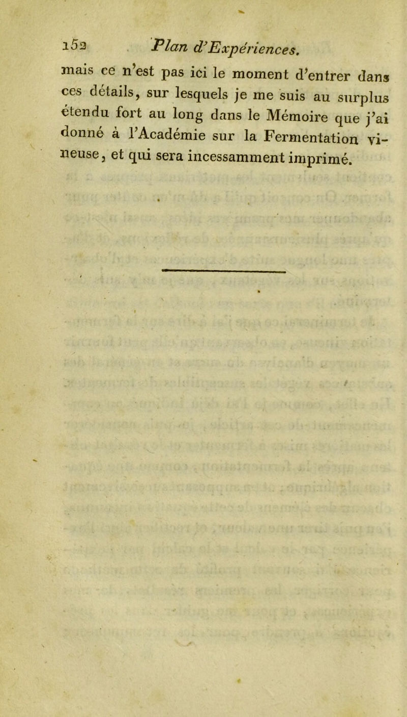 i5a Plan d’Expériences. mais ce n’est pas ici le moment d’entrer dans ces détails, sur lesquels je me suis au surplus étendu fort au long dans le Mémoire que j’ai donné à l’Académie sur la Fermentation vi- neuse, et qui sera incessamment imprimé.