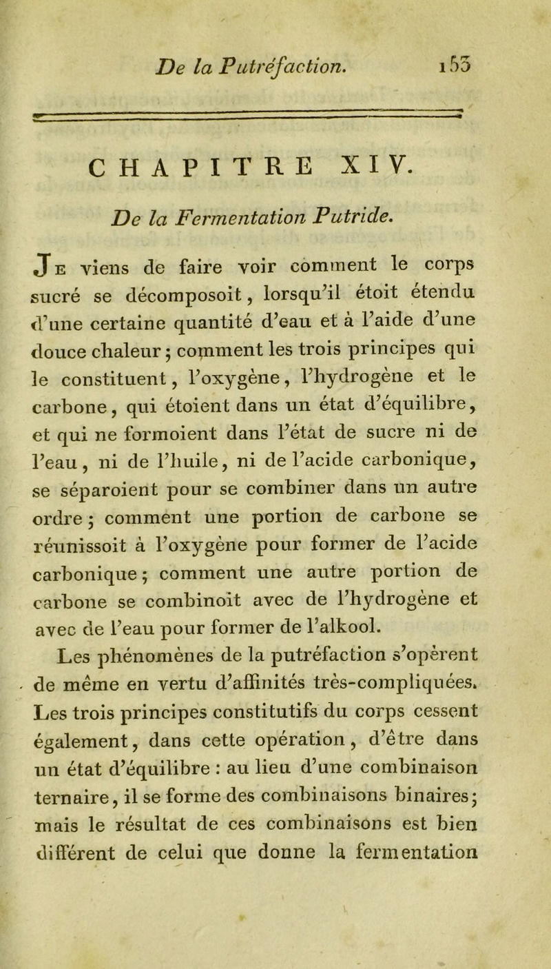 CHAPITRE XIV. De la Fermentation Putride. J e viens cle faire voir comment le corps sucré se décomposoit, lorsqu’il étoit étendu d’une certaine quantité d’eau et a 1 aide d une douce chaleur ; comment les trois principes qui le constituent, l’oxygène, l’hydrogène et le carbone, qui étaient dans un état d’équilibre, et qui ne formoient dans l’état de sucre ni de l’eau, ni de l’huile, ni de l’acide carbonique, se séparoient pour se combiner dans un autre ordre ; comment une portion de carbone se réunissoit à l’oxygène pour former de l’acide carbonique; comment une autre portion de carbone se combinoit avec de l’hydrogène et avec de l’eau pour former de l’alkool. Les phénomènes de la putréfaction s’opèrent de même en vertu d’affinités très-compliquées. Les trois principes constitutifs du coî^ps cessent également, dans cette opération, d’être dans un état d’équilibre : au lieu d’une combinaison ternaire, il se forme des combinaisons binaires; mais le résultat de ces combinaisons est bien différent de celui que donne la fermentation