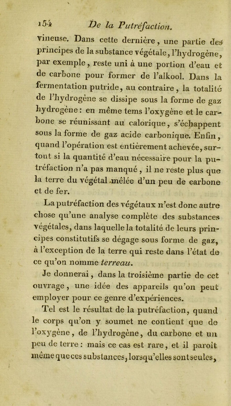 vineuse. Dans cette dernière, une partie de&amp; principes de la substance végétale, l'hydrogène, par exemple, reste uni à une portion d’eau et de carbone pour former de l’alkool. Dans la fermentation putride, au contraire , la totalité de l’hydrogène se dissipe sous la forme de gaz hyd rogène : en même tems l’oxygène et le car- bone se réunissant au calorique, s’échappent sous la forme de gaz acide carbonique. Enfin, quand l’opération est entièrement achevée, sur- tout si la quantité d’eau nécessaire pour la pu- tréfaction n’a pas manqué , il ne reste plus que la terre du végétal -melee d’un peu de carbone et de fer. La putréfaction des végétaux n’est donc autre chose qu’une analyse complète des substances végétales, dans laquelle la totalité de leurs prin- cipes constitutifs se dégage sous forme de gaz, à l’exception de la terre qui reste dans l’état de ce qu’on nomme terreau. Je donnerai, dans la troisième partie de cet ouvrage , une idée des ajîpareils qu’on peut employer pour ce genre d’expériences. Tel est le résultat de la putréfaction, quand le corps qu’on y soumet ne contient que de l°xygène, fie l’hydrogène, du carbone et un peu de terre : mais ce cas est rare, et il paroifc même que ces substances, lorsqu’elles sont seules.