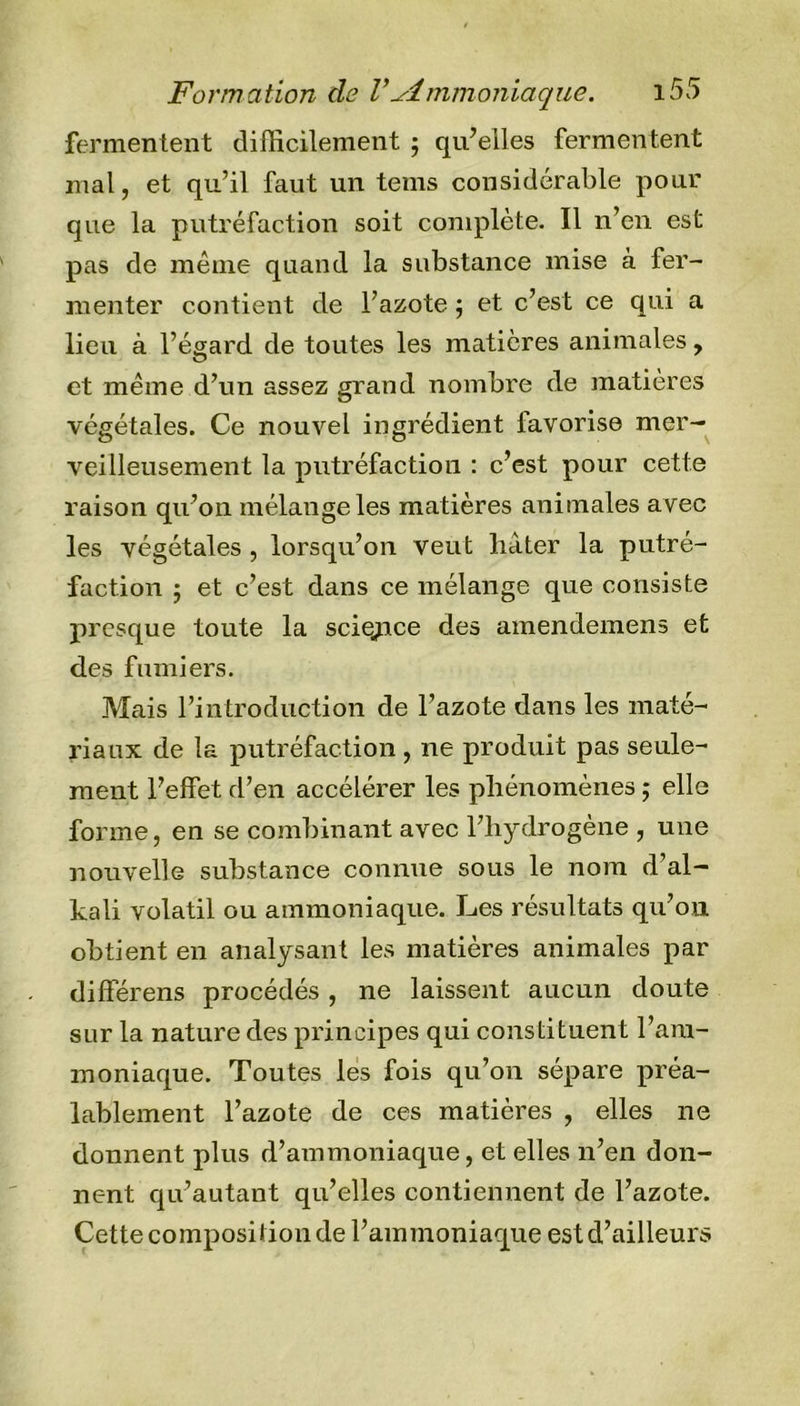 fermentent difficilement ; qu’elles fermentent mal, et qu’il faut un tems considérable pour que la putréfaction soit complète. Il n’en est pas de même quand la substance mise à fer- menter contient de l’azote ; et c’est ce qui a lieu à l’égard de toutes les matières animales, et même d’un assez grand nombre de matières végétales. Ce nouvel ingrédient favorise mer- veilleusement la putréfaction : c’est pour cette raison qu’on mélange les matières animales avec les végétales , lorsqu’on veut hâter la putré- faction ; et c’est dans ce mélange que consiste presque toute la science des amendemens et des fumiers. Mais l’introduction de l’azote dans les maté- riaux de la putréfaction , ne produit pas seule- ment l’effet d’en accélérer les phénomènes ; elle forme, en se combinant avec l’hydrogène , une nouvelle substance connue sous le nom d al— kali volatil ou ammoniaque. Les résultats qu’on obtient en analysant les matières animales par différens procédés , ne laissent aucun doute sur la nature des principes qui constituent l’am- moniaque. Toutes les fois qu’on sépare préa- lablement l’azote de ces matières , elles ne donnent plus d’ammoniaque, et elles n’en don- nent qu’autant qu’elles contiennent de l’azote. Cette composition de l’ammoniaque est d’ailleurs