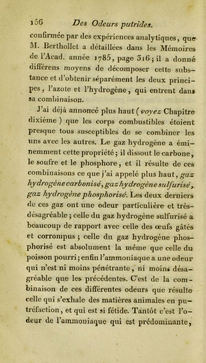 Des Odeurs putrides. confirmée par des expériences analytiques, que iîT, Bei thollet a détaillées dans les Mémoires de l’Acad. année 1785, page 3i6; il a donné différens moyens de décomposer celte subs- tance et d’obtenir séparément les deux princi- pes , l’azote et l'hydrogène, qui entrent dan* sa combinaison. J ai déjà annoncé plus haut (voyez Chapitre dixième ) que les corps combustibles étoient presque tous susceptibles de se combiner les uns avec les autres. Le gaz hydrogène a émi- nemment cette propriété ; il dissout le carbone, le soufre et le phosphore, et il résulte de ces combinaisons ce que j’ai appelé plus haut, gaz hy drogene carbonisé, gaz hydrogène sulfurisé, gaz hydrogène phosphorisé. Les deux, derniers de ces gaz ont une odeur particulière et très- désagréable ; celle du gaz hydrogène sulfurisé a beaucoup de rapport avec celle des œufs gâtés et corrompus ; celle du gaz hydrogène phos- phorise est absolument la même que celle du poisson pourri; enfin l’ammoniaque a une odeur qui n’est ni moins pénétrante, ni moins désa- gréable que les précédentes. C’est de la com- binaison de ces différentes odeurs que résulte celle qui s’exhale des matières animales en pu- tréfaction, et qui est si fétide. Tantôt c’est l’o- deur de l’ammoniaque qui est prédominante,