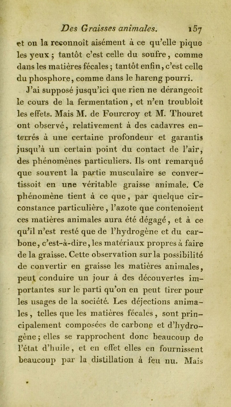 Des Graisses animales. iB'j et on la reçonnoît aisément à ce qu’elle pique les yeux ; tantôt c’est celle du soufre, comme dans les matières fécales ; tantôt enfin, c’est celle du phosphore, comme dans le hareng pourri. J’ai supposé jusqu’ici que rien ne dérangeoît le cours de la fermentation, et n’en troubloit les effets. Mais M. de Fourcroy et M. Thouret ont observé, relativement à des cadavres en- terrés à une certaine profondeur et garantis jusqu’à un certain point du contact de l’air, des phénomènes particuliers. Ils ont remarqué que souvent la partie musculaire se conver- tissoit. en une véritable graisse animale. Ce phénomène tient à ce que, par quelque cir- constance particulière, l’azote que contenoient ces matières animales aura été dégagé, et à ce qu’il n’est resté que de l’hydrogène et du car- bone, c’est-à-dire,les matériaux propres à faire de la graisse. Cette observation sur la possibilité de convertir en graisse les matières animales, peut conduire un jour à des découvertes im- portantes sur le parti qu’on en peut tirer pour les usages de la société. Les déjections anima- les , telles que les matières fécales , sont prin- cipalement composées de carbone et d’hydro- gène ; elles se rapprochent donc beaucoup de l’état d’huile, et en effet elles en fournissent beaucoup par la distillation à feu nu. Mais
