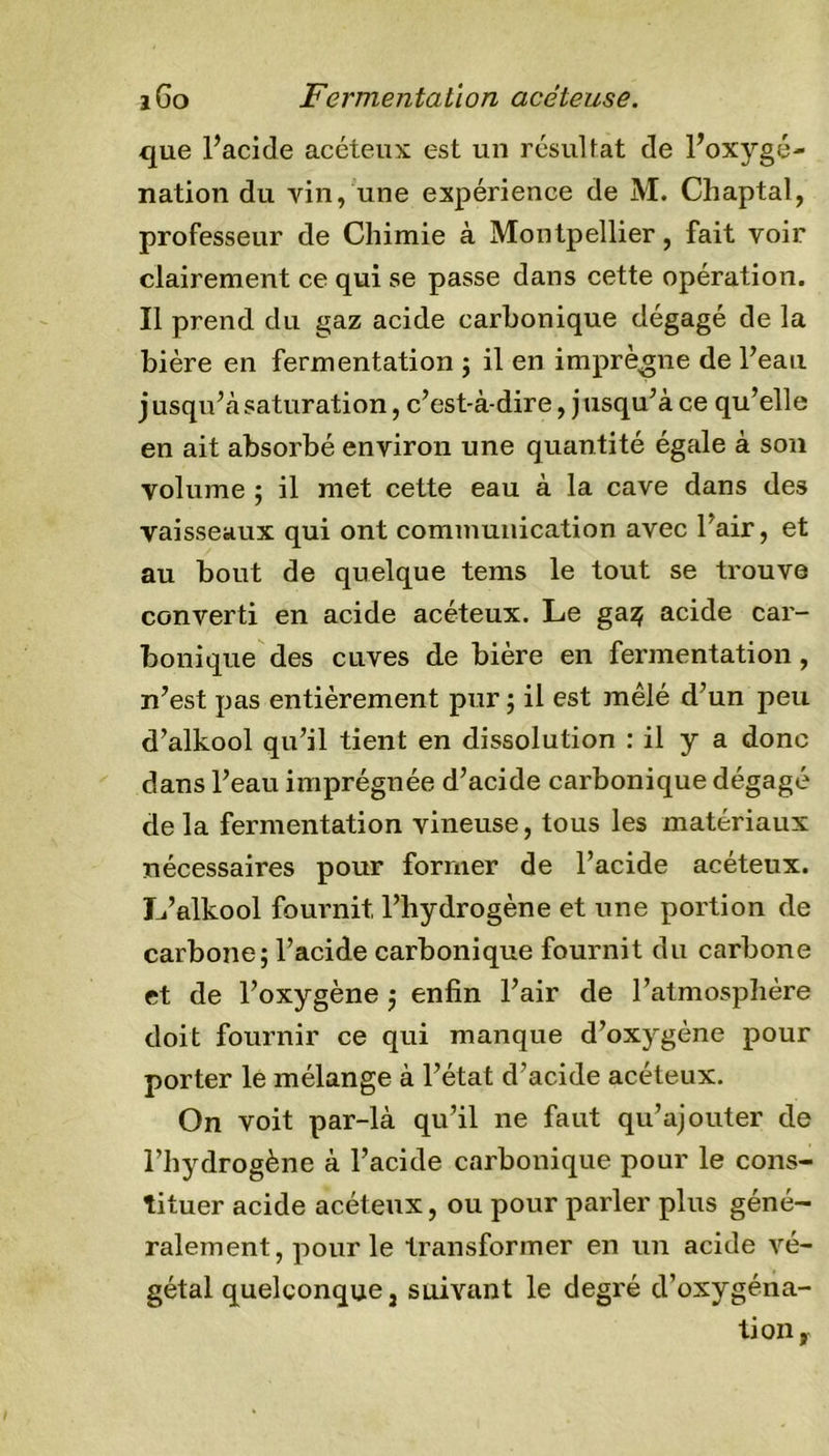 que l’acide acéteux est un résultat de l’oxygé- nation du vin, une expérience de M. Chaptal, professeur de Chimie à Montpellier, fait voir clairement ce qui se passe dans cette opération. Il prend du gaz acide carbonique dégagé de la bière en fermentation ; il en imprègne de l’eau jusqu’àsaturation, c’est-à-dire, jusqu’à ce qu’elle en ait absorbé environ une quantité égale à son volume ; il met cette eau à la cave dans des vaisseaux qui ont communication avec l’air, et au bout de quelque tems le tout se trouve converti en acide acéteux. Le ga^ acide car- bonique des cuves de bière en fermentation, n’est pas entièrement pur ; il est mêlé d’un peu d’alkool qu’il tient en dissolution : il y a donc dans l’eau imprégnée d’acide carbonique dégagé delà fermentation vineuse, tous les matériaux nécessaires pour former de l’acide acéteux. L’alkool fournit l’hydrogène et une portion de carbone; l’acide carbonique fournit du carbone et de l’oxygène ; enfin l’air de l’atmosphère doit fournir ce qui manque d’oxygène pour porter le mélange à l’état d’acide acéteux. On voit par-là qu’il ne faut qu’ajouter de l’hydrogène à l’acide carbonique pour le cons- tituer acide acéteux, ou pour parler plus géné- ralement, pour le transformer en un acide vé- gétal quelconque j suivant le degré d’oxygéna- tion,