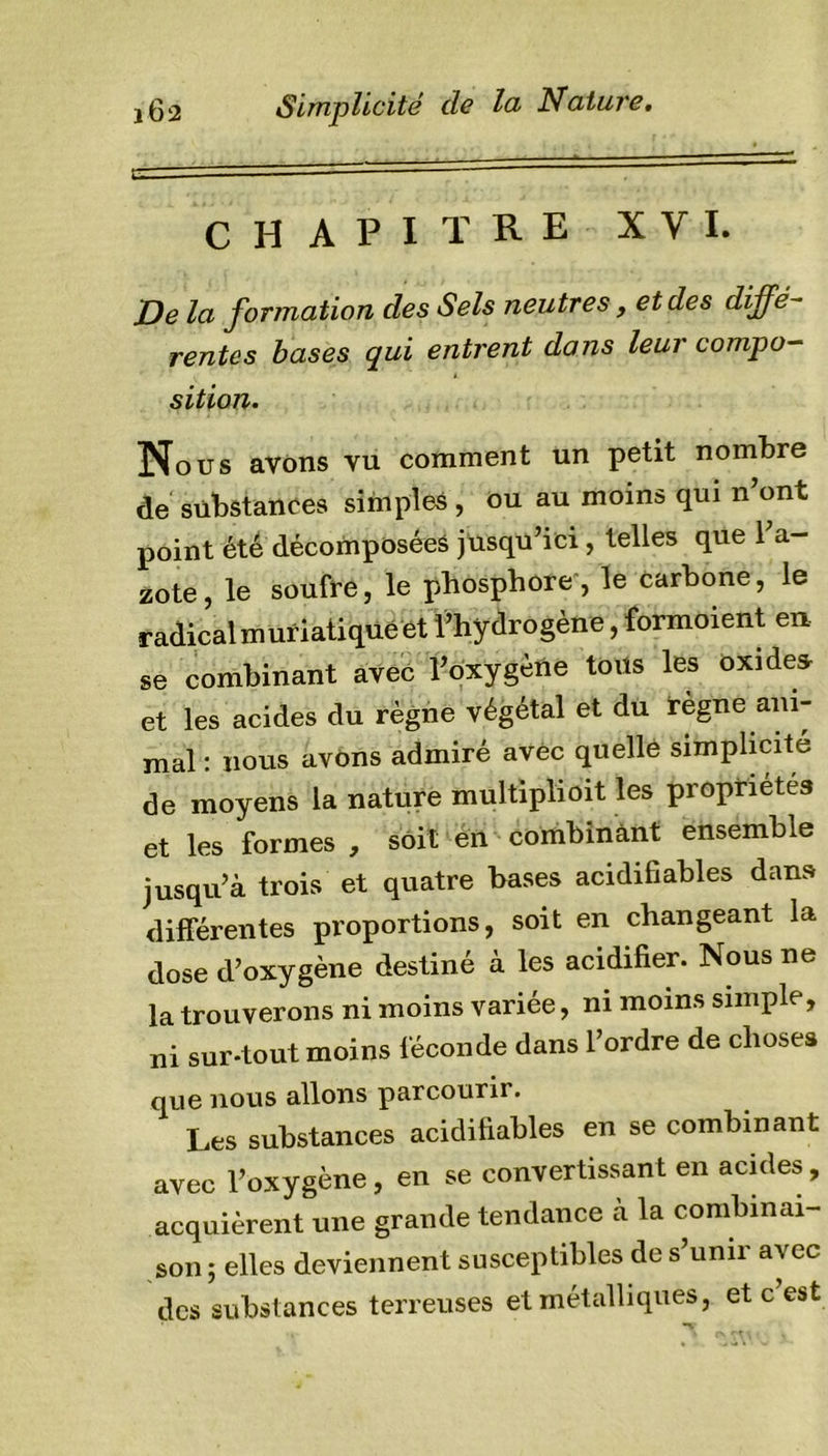 CHAPITRE XVI. De la formation des Sels neutres, et des diffé- rentes bases qui entrent dans leur compo- sition. Nous avons vu comment un petit nombre de substances simples , ou au moins qui n ont point été décomposées jusqu’ici, telles que l’a- zote , le soufre, le phosphore , le carbone, le radical muriatique et l’hydrogène, formoient en se combinant avec l’oxygène tous les oxides, et les acides du règne végétal et du règne ani- mal : nous avons admiré avec quelle simplicité de moyens la nature multiplioit les propriétés et les formes , soit en combinant ensemble jusqu’à trois et quatre bases acidifiables dans différentes proportions, soit en changeant la dose d’oxygène destiné à les acidifier. Nous ne la trouverons ni moins variée, ni moins simple, ni sur-tout moins féconde dans l’ordre de choses que nous allons parcourir. Les substances acidifiables en se combinant avec l’oxygène, en se convertissant en acides, acquièrent une grande tendance à la combinai- son ; elles deviennent susceptibles de s’unir avec des substances terreuses et métalliques, et c est