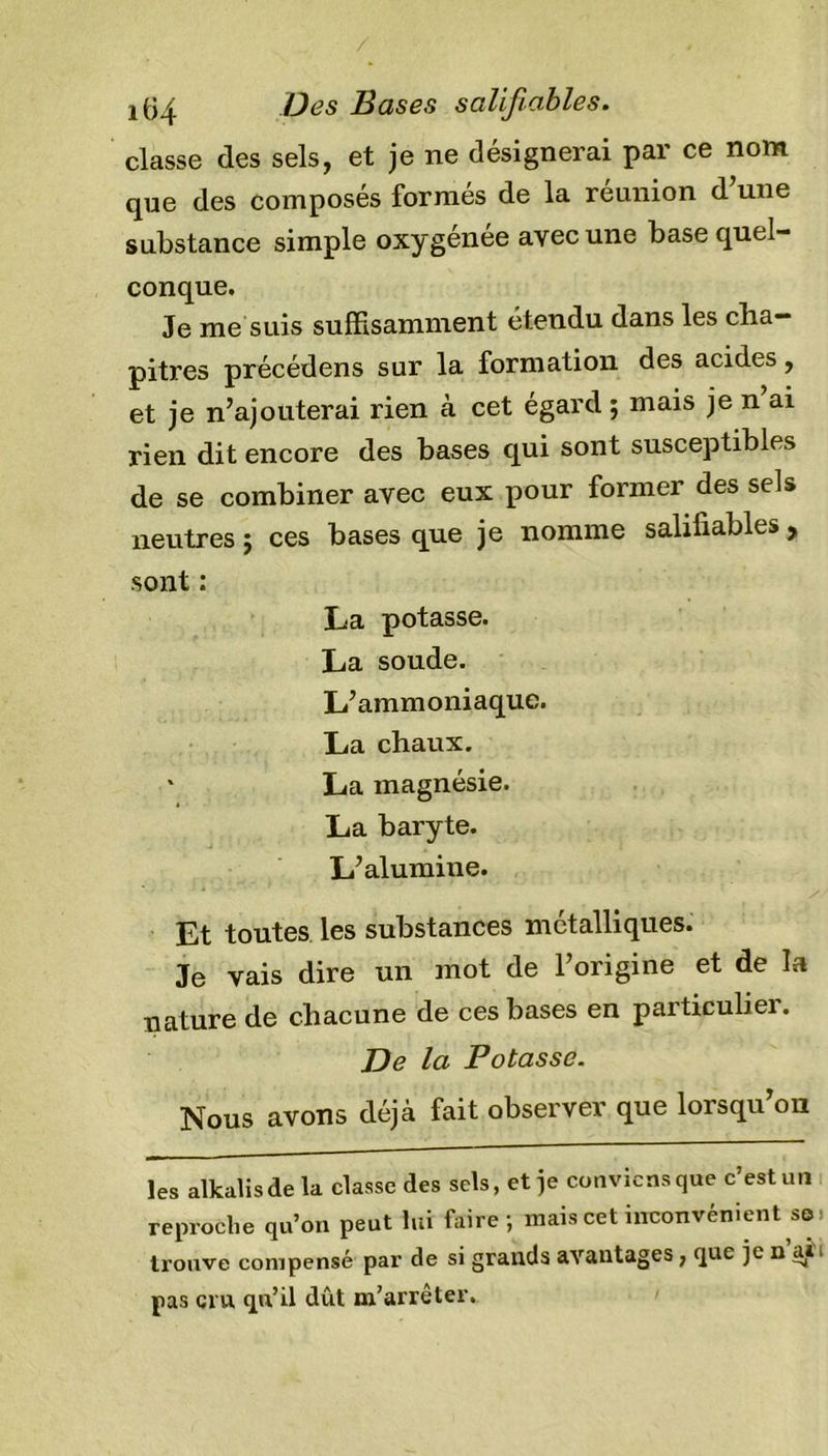 i(34 B es Bases salifiables. classe des sels, et je ne désignerai par ce nom que des composés formés de la réunion d’une substance simple oxygénée avec une base quel- conque. Je me suis suffisamment étendu dans les cha- pitres précédens sur la formation des acides, et je n’ajouterai rien à cet égard ; mais je n ai rien dit encore des bases qui sont susceptibles de se combiner avec eux pour former des sels neutres ; ces bases que je nomme salifiables , sont : La potasse. La soude. L’ammoniaque. La chaux. * La magnésie. La baryte. L’alumine. Et toutes les substances métalliques. Je vais dire un mot de l’origine et de la nature de chacune de ces bases en particulier. De la Potasse. Nous avons déjà fait observer que lorsqu’on les alkalisde la classe des sels, et je conviens que c’est un reproche qu’on peut lui faire; mais cet inconvénient se trouve compensé par de si grands avantages, que je n ai ■ pas cru qu’il dût m’arrêter.