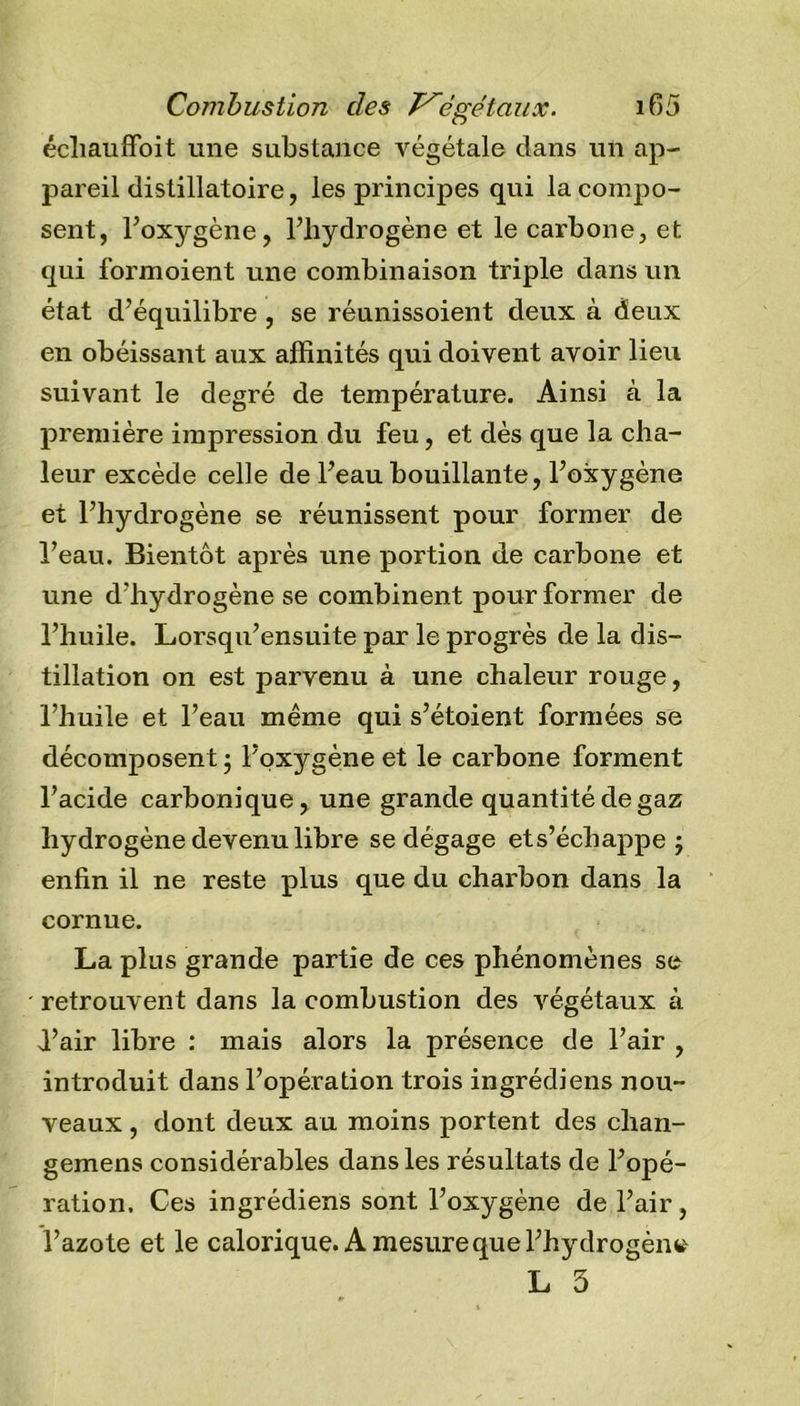 écliauffoit une substance végétale dans un ap- pareil distillatoire, les principes qui la compo- sent, l’oxygène, l’hydrogène et le carbone, et qui formoient une combinaison triple dans un état d’équilibre , se réunissoient deux à deux en obéissant aux affinités qui doivent avoir lieu suivant le degré de température. Ainsi à la première impression du feu, et dès que la cha- leur excède celle de l’eau bouillante, l’oxygène et l’hydrogène se réunissent pour former de l’eau. Bientôt après une portion de carbone et une d’hydrogène se combinent pour former de l’huile. Lorsqu’ensuite par le progrès de la dis- tillation on est parvenu à une chaleur rouge, l’huile et l’eau même qui s’étoient formées se décomposent ; l’oxygène et le carbone forment l’acide carbonique, une grande quantité de gaz hydrogène devenu libre se dégage ets’échappe ; enfin il ne reste plus que du charbon dans la cornue. La plus grande partie de ces phénomènes se retrouvent dans la combustion des végétaux à d’air libre : mais alors la présence de l’air , introduit dans l’opération trois ingrédiens nou- veaux , dont deux au moins portent des chan- gemens considérables dans les résultats de l’opé- ration. Ces ingrédiens sont l’oxygène de l’air, l’azote et le calorique. A mesure que l’hydrogène L 3