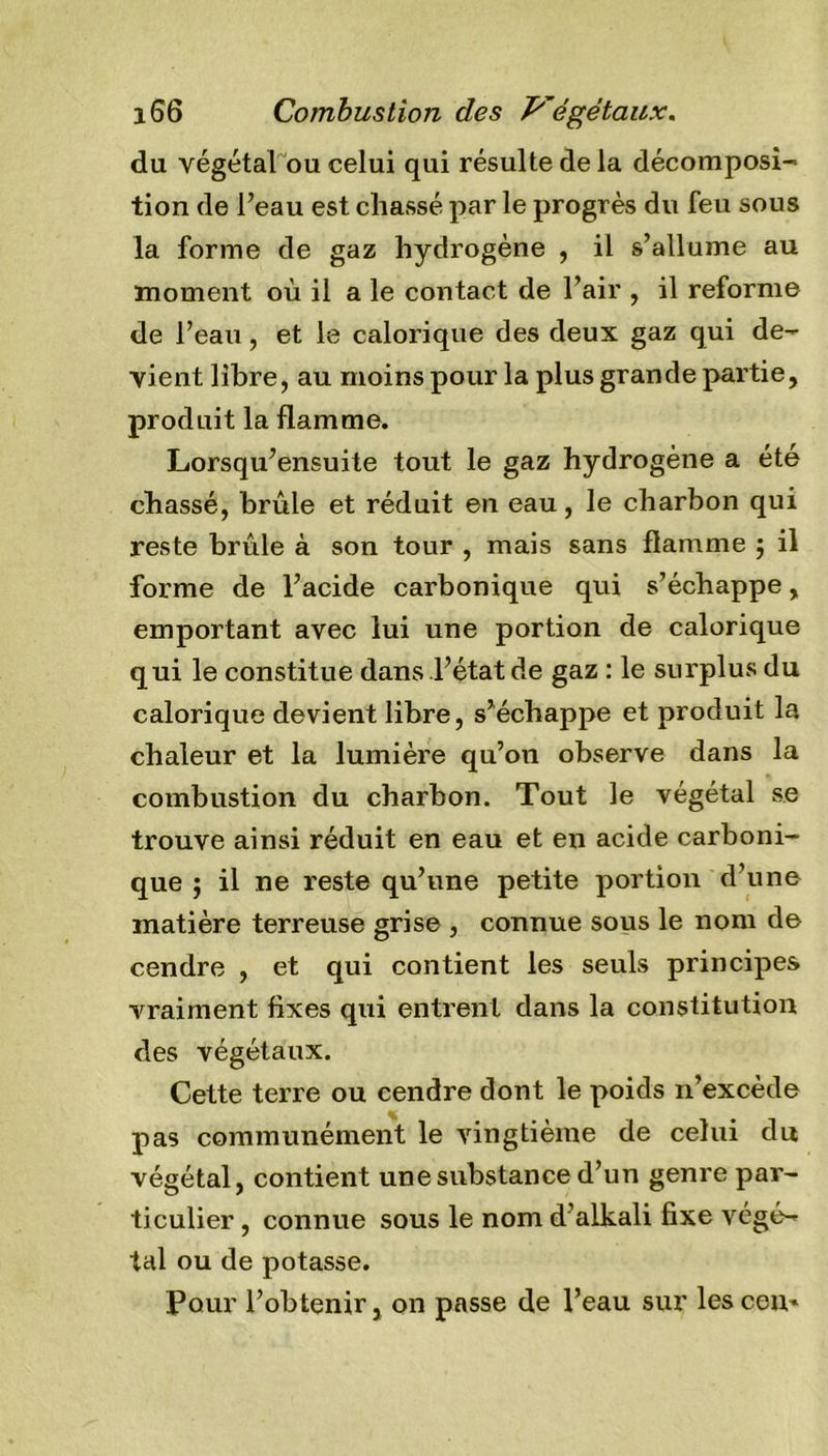 du végétal ou celui qui résulte de la décomposi- tion de l’eau est chassé par le progrès du feu sous la forme de gaz hydrogène , il s’allume au moment où il a le contact de l’air , il reforme de l’eau, et le calorique des deux gaz qui de- vient libre, au moins pour la plus grande partie, produit la flamme. Lorsqu’ensuite tout le gaz hydrogène a été chassé, brûle et réduit en eau, le charbon qui reste brûle à son tour , mais sans flamme 5 il forme de l’acide carbonique qui s’échappe, emportant avec lui une portion de calorique qui le constitue dans l’état de gaz : le surplus du calorique devient libre, s’échappe et produit la chaleur et la lumière qu’on observe dans la combustion du charbon. Tout le végétal se trouve ainsi réduit en eau et en acide carboni- que ; il ne reste qu’une petite portion d’une matière terreuse grise , connue sous le nom de cendre , et qui contient les seuls principes vraiment fixes qui entrent dans la constitution des végétaux. Cette terre ou cendre dont le poids 11’excède pas communément le vingtième de celui du végétal, contient une substance d’un genre par- ticulier , connue sous le nom d’alkali fixe végé- tal ou de potasse. Pour l’obtenir, on passe de l’eau sur lescen*