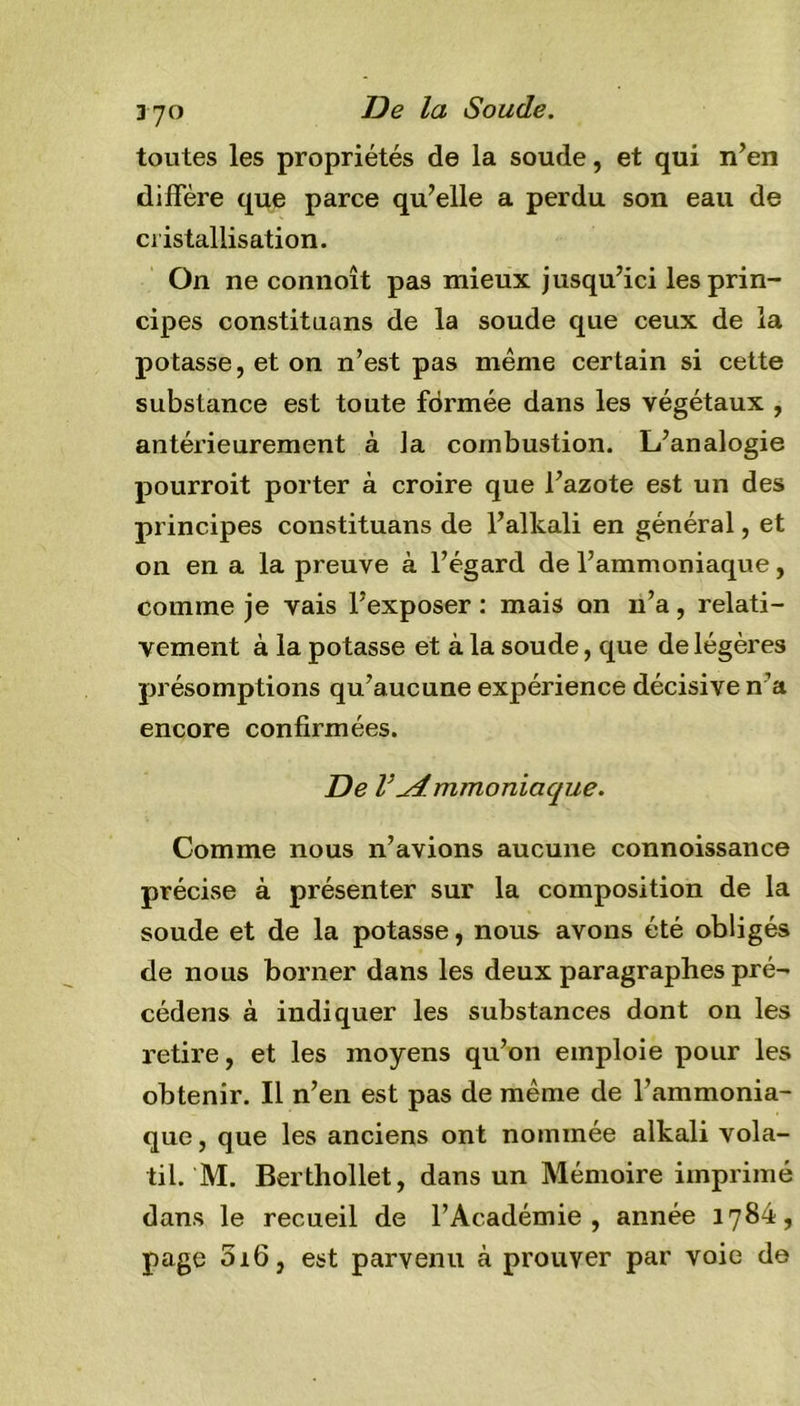 370 De la Soude. toutes les propriétés de la soude, et qui n’en diffère que parce qu’elle a perdu son eau de cristallisation. On ne connoît pas mieux jusqu’ici les prin- cipes constituans de la soude que ceux de la potasse, et on n’est pas même certain si cette substance est toute formée dans les végétaux , antérieurement à la combustion. L’analogie pourroit porter à croire que l’azote est un des principes constituans de l’alkali en général, et on en a la preuve à l’égard de l’ammoniaque, comme je vais l’exposer : mais on n’a, relati- vement à la potasse et à la soude, que de légères présomptions qu’aucune expérience décisive n’a encore confirmées. De VAmmoniaque. Comme nous n’avions aucune connoissance précise à présenter sur la composition de la soude et de la potasse, nous avons été obligés de nous borner dans les deux paragraphes pré- cédens à indiquer les substances dont on les retire, et les moyens qu’on emploie pour les obtenir. Il n’en est pas de même de l’ammonia- que , que les anciens ont nommée alkali vola- til. M. Berthollet, dans un Mémoire imprimé dans le recueil de l’Académie, année 1784, page 016, est parvenu à prouver par voie de