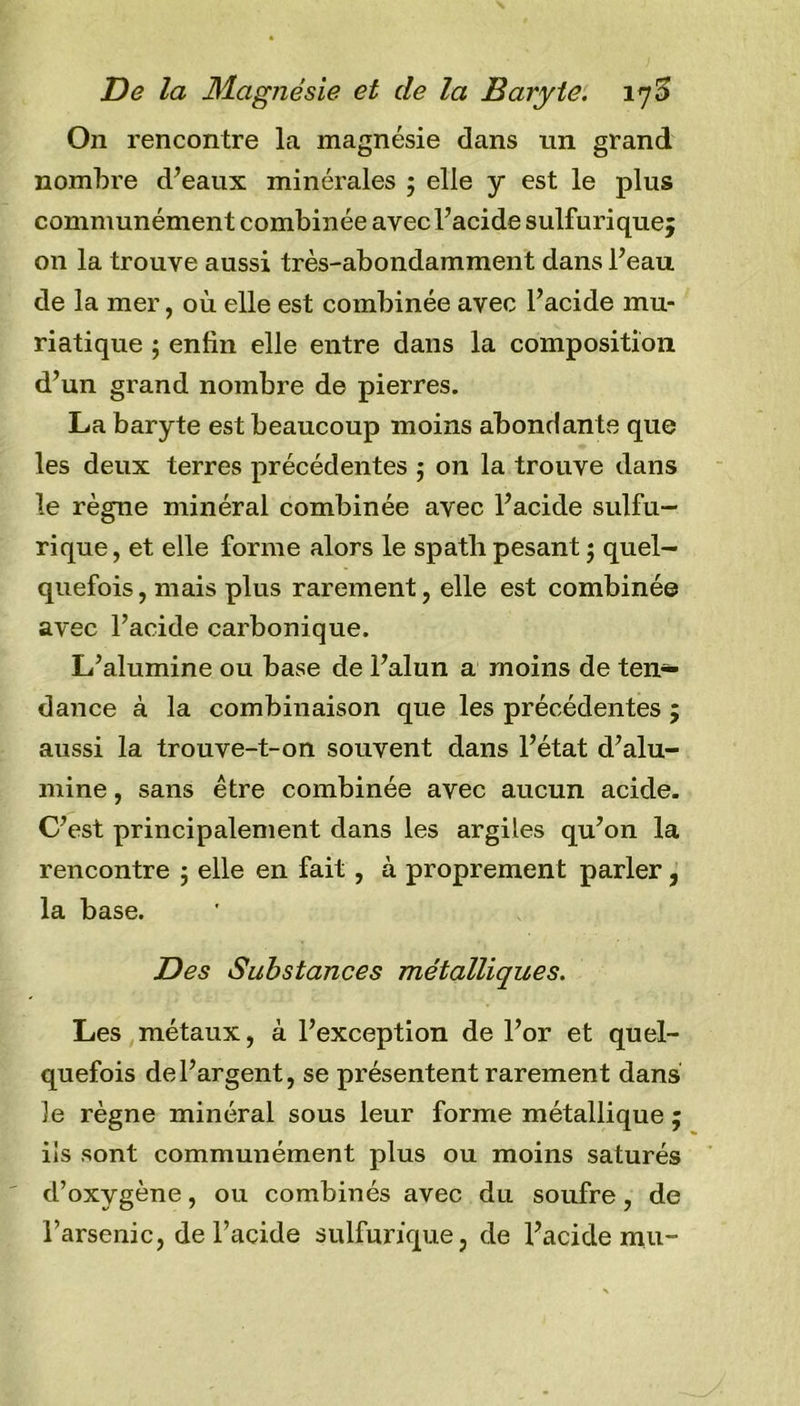 On rencontre la magnésie dans un grand nombre d’eaux minérales ; elle y est le plus communément combinée avec l’acide sulfurique; on la trouve aussi très-abondamment dans l’eau de la mer, où elle est combinée avec l’acide mu- riatique ; enfin elle entre dans la composition d’un grand nombre de pierres. La baryte est beaucoup moins abondante que les deux terres précédentes ; on la trouve dans le règne minéral combinée avec l’acide sulfu- rique, et elle forme alors le spath pesant ; quel- quefois , mais plus rarement, elle est combinée avec l’acide carbonique. L’alumine ou base de l’alun a moins de ten- dance à la combinaison que les précédentes ; aussi la trouve-t-on souvent dans l’état d’alu- mine , sans être combinée avec aucun acide. C’est principalement dans les argiles qu’on la rencontre 5 elle en fait , à proprement parler, la base. Des Substances métalliques. Les métaux, à l’exception de l’or et quel- quefois de l’argent, se présentent rarement dans le règne minéral sous leur forme métallique ; ils sont communément plus ou moins saturés d’oxygène, ou combinés avec du soufre, de l’arsenic, de l’acide sulfurique, de l’acide mu-