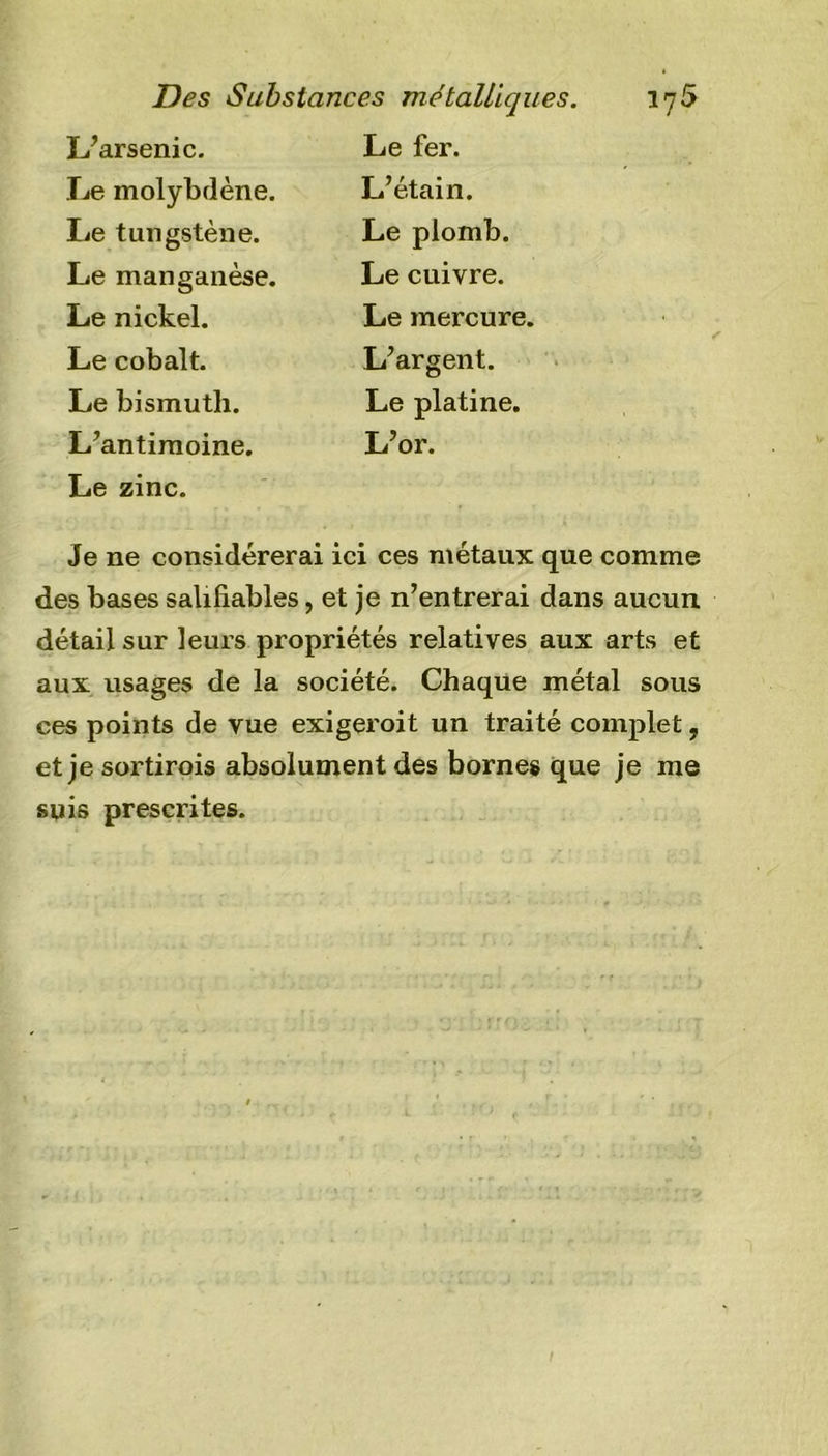 L’arsenic. Le molybdène. Le tungstène. Le manganèse. Le nickel. Le cobalt. Le bismuth. L’antimoine. Le zinc. Le fer. L’étain. Le plomb. Le cuivre. Le mercure. L’argent. Le platine. L’or. Je ne considérerai ici ces métaux que comme des bases saliliables, et je n’entrerai dans aucun détail sur leurs propriétés relatives aux arts et aux usages de la société. Chaque métal sous ces points de vue exigeroit un traité complet, et je sortirais absolument des bornes que je me suis prescrites.