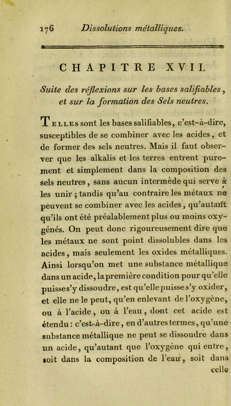 CHAPITRE XVII. Suite des réflexions sur les bases salifiables, et sur la formation des Sels neutres. Telles sont les bases salifiables, c’est-à-dire, susceptibles de se combiner avec les acides, et de former des sels neutres. Mais il faut obser- ver que les alkalis et les terres entrent pure- ment et simplement dans la composition des sels neutres, sans aucun intermède qui serve à les unir ; tandis qu’au contraire les métaux ne peuvent se combiner avec les acides, qu’autarit qu’ils ont été préalablement plus ou moins oxy- génés. On peut donc rigoureusement dire que les métaux ne sont point dissolubles dans les acides, mais seulement les oxides métalliques. Ainsi lorsqu’on met une substance métallique dans un acide, lapremière condition pour qu’elle puisses’y dissoudre, est qu’elle puisse s’y oxider, et elle ne le peut, qu’en enlevant de l’oxygène, ou à l’acide, ou à l’eau, dont cet acide est étendu : c’est-A-dire, en d’autres termes, qu’une substance métallique 11e peut se dissoudre dans un acide, qu’autant que l’oxygène qui entre, soit dans la composition de l’eau, soit dans celle