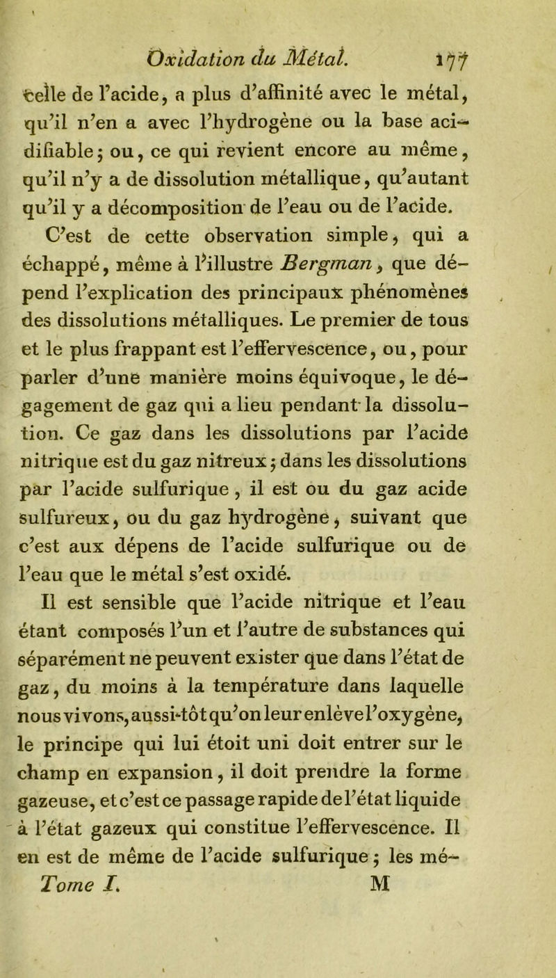 Oxidation du Métal. iÿÿ telle de l’acide, a plus d’affinité avec le métal, qu’il n’en a avec l’hydrogène ou la base aci— diliable ; ou, ce qui revient encore au même, qu’il n’y a de dissolution métallique, qu’autant qu’il y a décomposition de l’eau ou de l’acide. C’est de cette observation simple, qui a échappé, même à ^illustre Bergman, que dé- pend l’explication des principaux phénomènes des dissolutions métalliques. Le premier de tous et le plus frappant est l’effervescence, ou, pour parler d’une manière moins équivoque, le dé- gagement de gaz qui a lieu pendant la dissolu- tion. Ce gaz dans les dissolutions par l’acide nitrique est du gaz nitreux ; dans les dissolutions par l’acide sulfurique , il est ou du gaz acide sulfureux, ou du gaz hydrogène, suivant que c’est aux dépens de l’acide sulfurique ou de l’eau que le métal s’est oxidé. Il est sensible que l’acide nitrique et l’eau étant composés l’un et l’autre de substances qui séparément ne peuvent exister que dans l’état de gaz, du moins à la température dans laquelle nous vivons, aussitôt qu’on leur enlève l’oxygène, le principe qui lui étoit uni doit entrer sur le champ en expansion, il doit prendre la forme gazeuse, et c’est ce passage rapide de l’état liquide à l’état gazeux qui constitue l’effervescence. Il en est de même de l’acide sulfurique ; les mé~