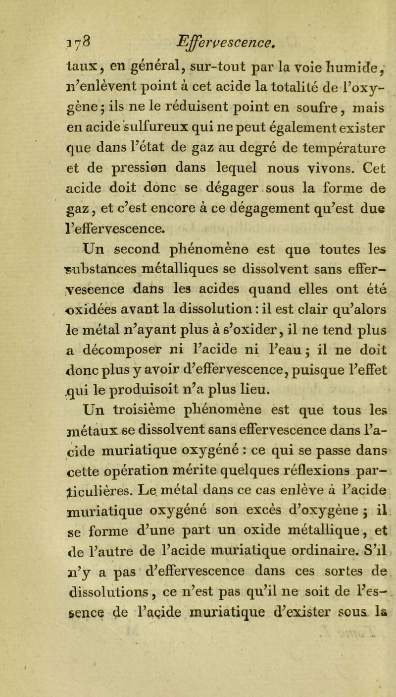 taux, en général, sur-tout par la voie humide, n’enlèvent point à cet acide la totalité de l’oxy- gène ; ils ne le réduisent point en soufre, mais en acide sulfureux qui ne peut également exister que dans l’état de gaz au degré de température et de pression dans lequel nous vivons. Cet acide doit donc se dégager sous la forme de gaz, et c’est encore à ce dégagement qu’est due l’effervescence. Un second phénomène est que toutes les substances métalliques se dissolvent sans effer- vescence dans les acides quand elles ont été oxidées avant la dissolution : il est clair qu’alors le métal n’ayant plus à s’oxider, il ne tend plus a décomposer ni l’acide ni l’eau ; il ne doit donc plus y avoir d’effervescence, puisque l’effet .qui le produisoit 11’a plus lieu. Un troisième phénomène est que tous les métaux se dissolvent sans effervescence dans l’a- cide muriatique oxygéné : ce qui se passe dans cette opération mérite quelques réflexions par- ticulières. Le métal dans ce cas enlève à l’acide muriatique oxygéné son excès d’oxygène ; il se forme d’une part un oxide métallique, et de l’autre de l’acide muriatique ordinaire. S’il 11’y a pas d’effervescence dans ces sortes de dissolutions, ce n’est pas qu’il ne soit de l’es- sence de l’açide muriatique d’exister sous la