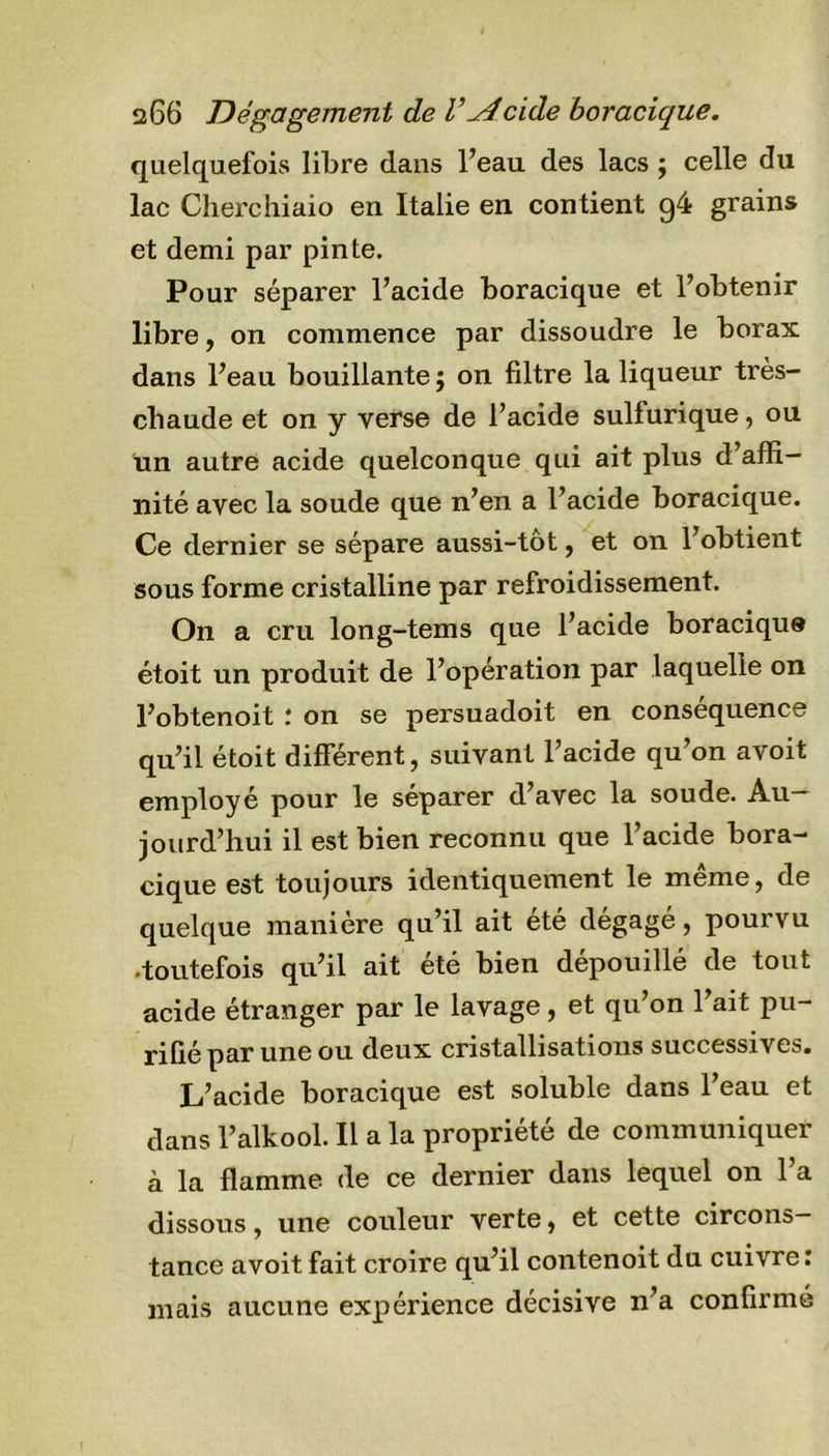 quelquefois libre dans l’eau des lacs ; celle du lac Cherchiaio en Italie en contient g4 grains et demi par pinte. Pour séparer l’acide boracique et l’obtenir libre, on commence par dissoudre le borax dans l’eau bouillante ; on filtre la liqueur très- chaude et on y verse de l’acide sulfurique, ou un autre acide quelconque qui ait plus d’affi- nité avec la soude que n’en a l’acide boracique. Ce dernier se sépare aussi-tôt, et on l’obtient sous forme cristalline par refroidissement. On a cru long-tems que l’acide boracique étoit un produit de l’opération par laquelle on l’obtenoit : on se persuadoit en conséquence qu’il étoit différent, suivant l’acide qu’on avoit employé pour le séparer d’avec la soude. Au- jourd’hui il est bien reconnu que l’acide bora- cique est toujours identiquement le même, de quelque manière qu’il ait été dégagé, pourvu •toutefois qu’il ait été bien dépouillé de tout acide étranger par le lavage , et qu’on l’ait pu- rifié par une ou deux cristallisations successives. L’acide boracique est soluble dans l’eau et dans l’alkool. Il a la propriété de communiquer à la flamme de ce dernier dans lequel on l’a dissous, une couleur verte, et cette circons- tance avoit fait croire qu’il contenoit du cuivre : mais aucune expérience décisive n’a confirmé