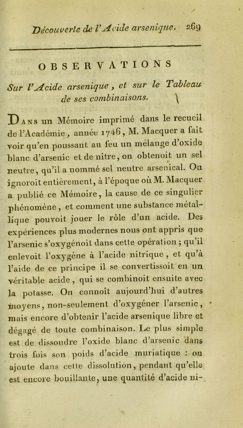 OBSERVATIONS Sur l’^tcide arsenique , et sur le Tableau de ses combinaisons. \ Dans un Mémoire imprime dans le recueil de l’Académie, année iy46, M. Macquer a fait voir qu’en poussant au leu un mélange d oxide blanc d’arsenic et de nitre, on obtenoit un sel neutre, qu’il a nomme sel neutre arsenical. On ïgnoroit entièrement, a 1 epoque ou M. Macquei a publié ce Mémoire, la cause de ce singulier phénomène, et comment une substance métal- lique pouvoit jouer le rôle d’un acide. Des expériences plus modernes nous ont appris que l’arsenic s’oxygenoit dans cette operation ÿ qu il enlevoit l’oxygène à l’acide nitrique , et qu’eà l’aide de ce principe il se convertissoit en un véritable acide , qui se combinoit ensuite avec la potasse. O11 commît aujourd’hui d’autres moyens, non-seulement d’oxygéner l’arsenic, • mais encore d’obtenir l’acide arsenique libre et dégagé de toute combinaison. Le plus simple est de dissoudre l’oxide blanc d’arsenic dans trois fois son poids d’acide muriatique : on ajoute dans cette dissolution, pendant qu’elle est encore bouillante, une quantité d’acide ni-