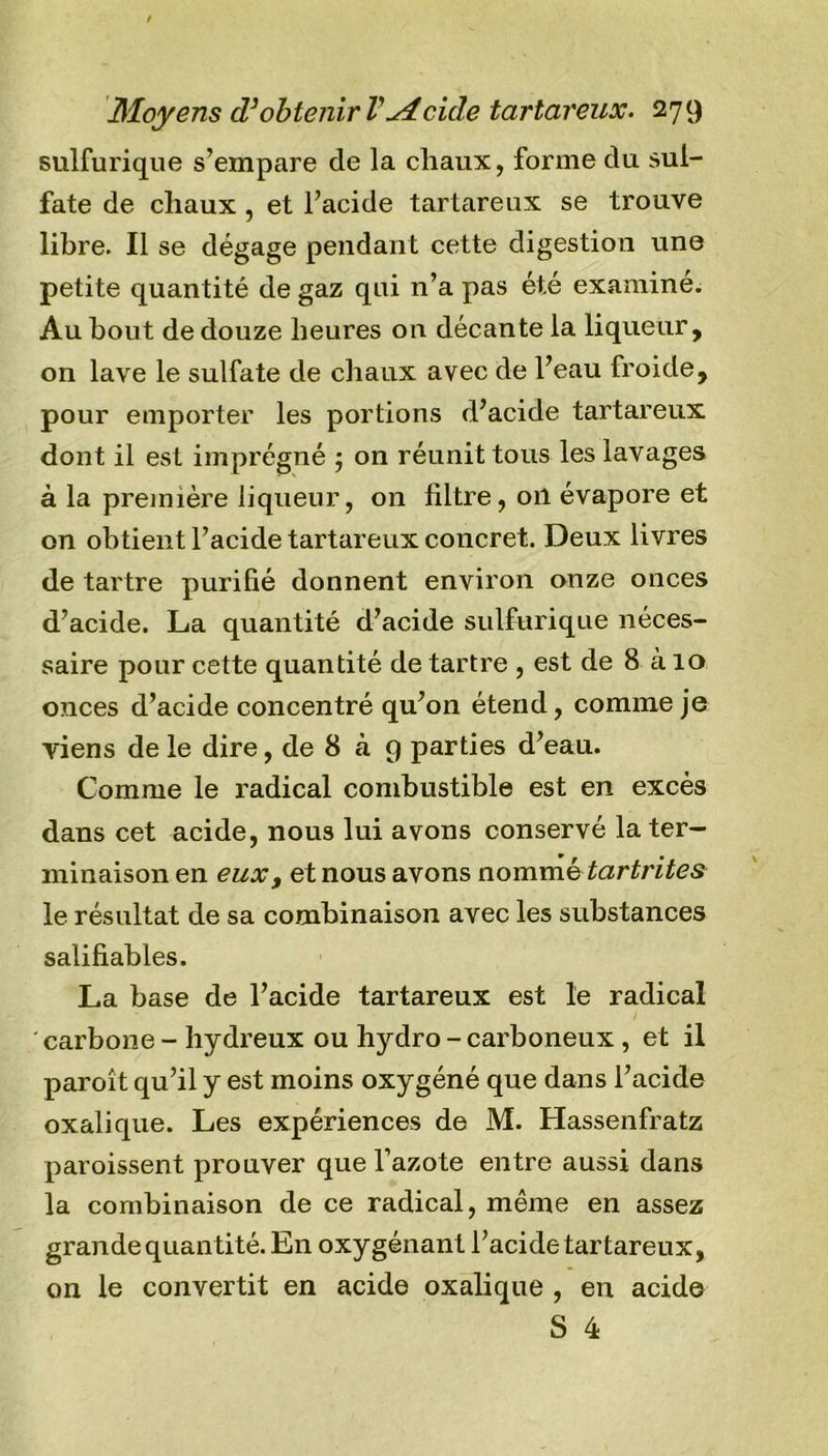 sulfurique s’empare de la chaux, forme du sul- fate de cliaux , et l’acide tartareux se trouve libre. Il se dégage pendant cette digestion une petite quantité de gaz qui n’a pas été examiné. Au bout de douze heures on décante la liqueur , on lave le sulfate de chaux avec de l’eau froide, pour emporter les portions d’acide tartareux dont il est imprégné 5 on réunit tous les lavages à la première liqueur, on filtre, on évapore et on obtient l’acide tartareux concret. Deux livres de tartre purifié donnent environ onze onces d’acide. La quantité d’acide sulfurique néces- saire pour cette quantité de tartre , est de 8 à 10 onces d’acide concentré qu’on étend, comme je viens de le dire, de 8 à 9 parties d’eau. Comme le radical combustible est en excès dans cet acide, nous lui avons conservé la ter- minaison en eux, et nous avons nommé tcirtrites le résultat de sa combinaison avec les substances salifiables. La base de l’acide tartareux est le radical carbone - hydreux ou hydro - carboneux , et il paroît qu’il y est moins oxygéné que dans l’acide oxalique. Les expériences de M. Hassenfratz paroissent prouver que l’azote entre aussi dans la combinaison de ce radical, même en assez grande quan tité. En oxygénant l’acide tartareux, on le convertit en acide oxalique , en acide S 4