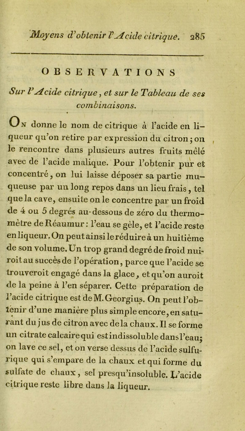 OBSERVATIONS Sur V Acide citrique, et sur le Tableau de ses combinaisons. On donne le nom de citrique à l’acide en li- queur qu’on retire par expression du citron -, on le rencontre dans plusieurs autres fruits mêlé avec de 1 acide malique. Pour l’obtenir pur et concentré, on lui laisse déposer sa partie mu- queuse par un long repos dans un lieu frais, tel que la cave, ensuite on le concentre par un froid de 4 ou 5 degrés au-dessous de zéro du thermo- mètre deRéaumur : l’eau se gèle, et l’acide reste en liqueur. On peut ainsi le réduire à un huitième de son volume. Un trop grand degré de froid nui- roit au succès de l’opération, parce que l’acide se trouveroit engagé dans la glace, et qu’on auroit de la peine à l’en séparer. Cette préparation de l’acide citrique est deM.Georgius. On peutl’ob- lénir d’une manière plus simple encore, en satu- rant du jus de citron avec delà chaux. Il se forme un citrate calcaire qui estindissolubledansl’eau; on lave ce sel, et on verse dessus de l’acide sulfu- rique qui s’empare de la chaux et qui forme du sulfate de chaux, sel presqu’insoluble. L’acide citrique reste libre dans la liqueur.