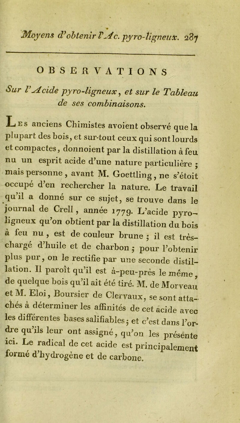 OBSERVATIONS Sur l’Acide pyro-ligneux, et sur le Tableau de ses combinaisons. Les anciens Chimistes ay oient observé que la plupart des bois, et sur-tout ceux qui sont lourds et compactes, donnoient par la distillation à feu nu un esprit acide d’une nature particulière ; mais personne, avant M. Goettling,ne s’étoit occupé d’en rechercher la nature. Le travail qu’il a donné sur ce sujet, se trouve dans le journal de Crell, année 1779. L’acide pyro- ligneux qu’on obtient par la distillation du bois à feu nu , est de couleur brune 5 il est très- chargé d’huile et de charbon ,* pour l’obtenir plus pur, on le rectifie par une seconde distil- lation. Il paroît qu’il est à-peu-près le même, de quelque bois qu’il ait été tiré. M. de MorveaJ et M. Eioi, Boursier de Clervaux, se sont atta- chés à déterminer les affinités de cet acide avec les différentes bases salifiables 5 et c’est dans l’or- dre qu’ils leur ont assigné, qu’on les présente ici. Le radical de cet acide est principalement formé d’hydrogène et de carbone.