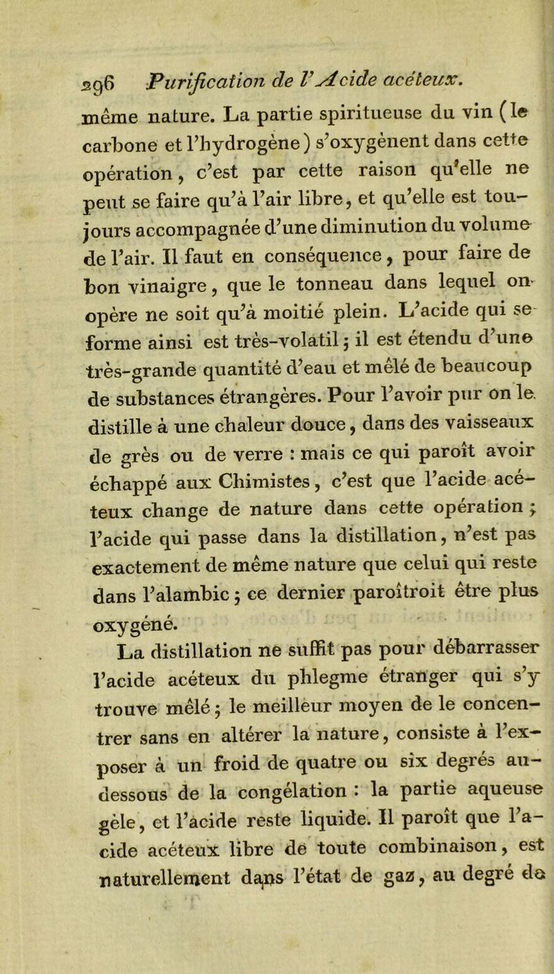 sgG Purification de l’Aeide acéleux. même nature. La partie spiritueuse du vin (le carbone et l’hydrogène) s’oxygènent dans cette opération, c’est par cette raison qu’elle ne peut se faire qu’à l’air libre, et qu’elle est tou- jours accompagnée d’une diminution du volume de l’air. Il faut en conséquence , pour faire de bon vinaigre, que le tonneau dans lequel on- opère ne soit qu’à moitié plein. L’acide qui se forme ainsi est très-volatil ; il est étendu d’une très-grande quantité d’eau et mêlé de beaucoup de substances étrangères. Pour l’avoir pur on le. distille à une chaleur douce, dans des vaisseaux de grès ou de verre : mais ce qui paroît avoir échappé aux Chimistes, c’est que l’acide acé- teux change de nature dans cette opération ; l’acide q\n passe dans la distillation, n’est pas exactement de même nature que celui qui reste dans l’alambic ; ce dernier paroitroit être plus oxygéné. La distillation ne suffit pas pour débarrasser l’acide acéteux du phlegme étranger qui s’y trouve mêlé ; le meilleur moyen de le concen- trer sans en altérer la nature, consiste à l’ex- poser à un froid de quatre ou six degrés au- dessous de la congélation : la partie aqueuse gèle, et l’acide reste liquide. Il paroît que l’a- cide acéteux libre de toute combinaison, est naturellement da,i&gt;s l’état de gaz, au degré do