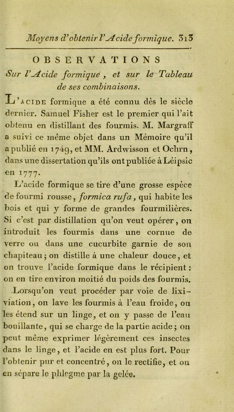 Moyens cVobtenir l\Aeide formique. 1513 OBSERVATIONS Sur r^deide formique , et sur le Tableau de ses combinaisons. L’.cide formique a été connu dès le siècle dernier. Samuel Fisher est le premier qui l’ait obtenu en distillant des fourmis. M. Margraff a suivi ce meme objet dans un Mémoire qu’il a publié en 1749, et MM. Ardwisson et Ochrn, dans une dissertation qu’ils ont publiée à Léipsic en 1777. ' L’acide formique se tire d’une grosse espèce de fourmi rousse, formica rufa, qui habite les bois et qui y forme de grandes fourmilières. Si c’est par distillation qu’on veut opérer, on introduit les fourmis dans une cornue de verre ou dans une cucurbite garnie de son chapiteau5 on distille à une chaleur douce, et on trouve l’acide formique dans le récipient : on en tire environ moitié du poids des fourmis. -Lorsqu’on veut procéder par voie de lixi- viation, on lave les fourmis à l’eau froide, 011 les étend sur un linge, et on y passe de l’eau bouillante, qui se charge de la partie acide ; on peut même exprimer légèrement ces insectes dans le linge, et l’acide en est plus fort. Pour l’obtenir pur et concentré, on le rectifie, et ou en sépare le phlegme par la gelée.