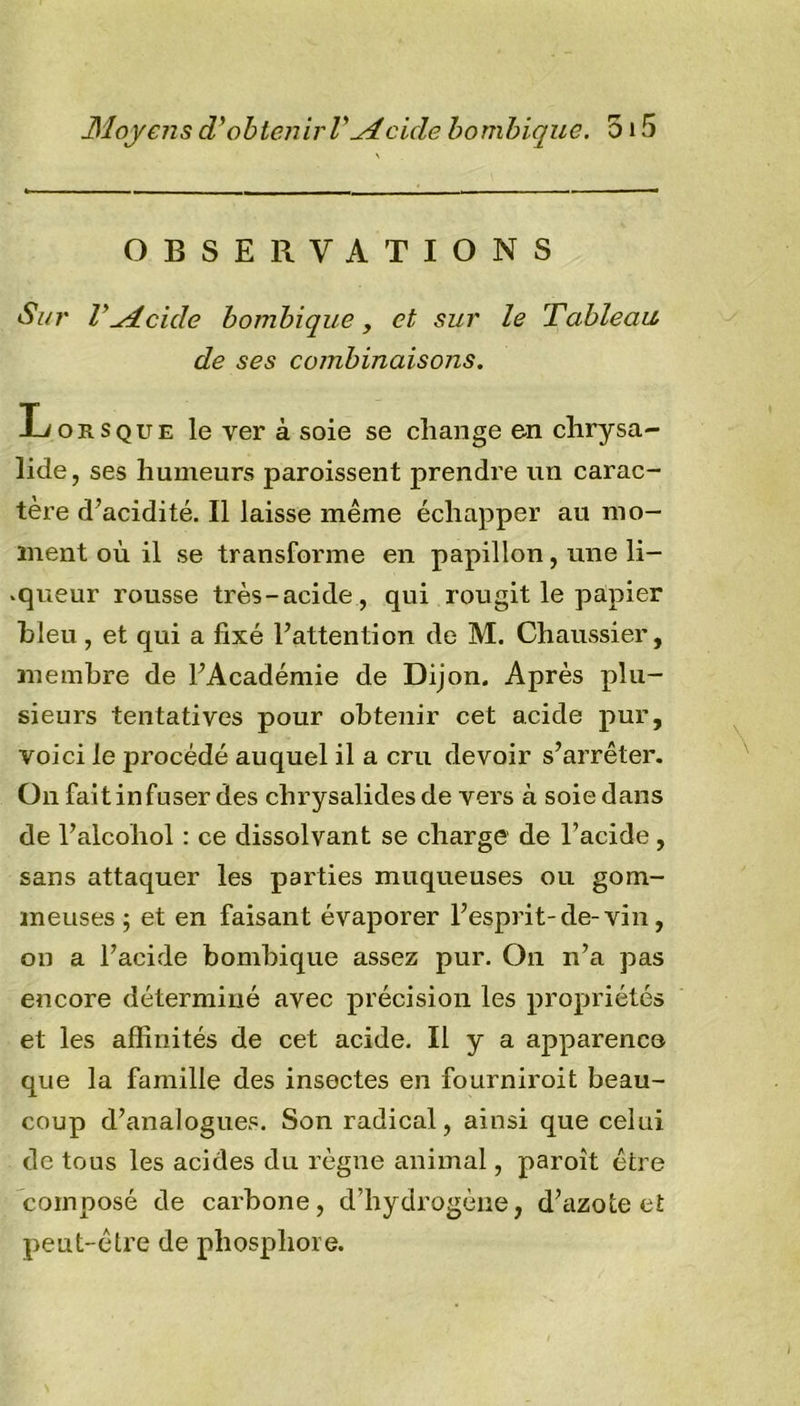 OBSERVATIONS Sur VMeule bombique, et sur le Tableau, de ses combinaisons. Lorsque le ver à soie se change en chrysa- lide, ses humeurs paroissent prendre un carac- tère d’acidité. Il laisse même échapper au mo- ment où il se transforme en papillon, une li- .queur rousse très-acide , qui rougit le papier bleu, et qui a fixé l’attention de M. Chaussier, membre de l’Académie de Dijon. Après plu- sieurs tentatives pour obtenir cet acide pur, voici le procédé auquel il a cru devoir s’arrêter. On fait infuser des chrysalides de vers à soie dans de l’alcoliol : ce dissolvant se charge de l’acide , sans attaquer les parties muqueuses ou gom- meuses ; et en faisant évaporer l’esprit-de-vin, on a l’acide bombique assez pur. On n’a pas encore déterminé avec précision les propriétés et les affinités de cet acide. Il y a apparence que la famille des insectes en fourniroit beau- coup d’analogues. Son radical, ainsi que celui de tous les acides du règne animal, paroît être composé de carbone, d’hydrogène, d’azote et peut-être de phosphore.