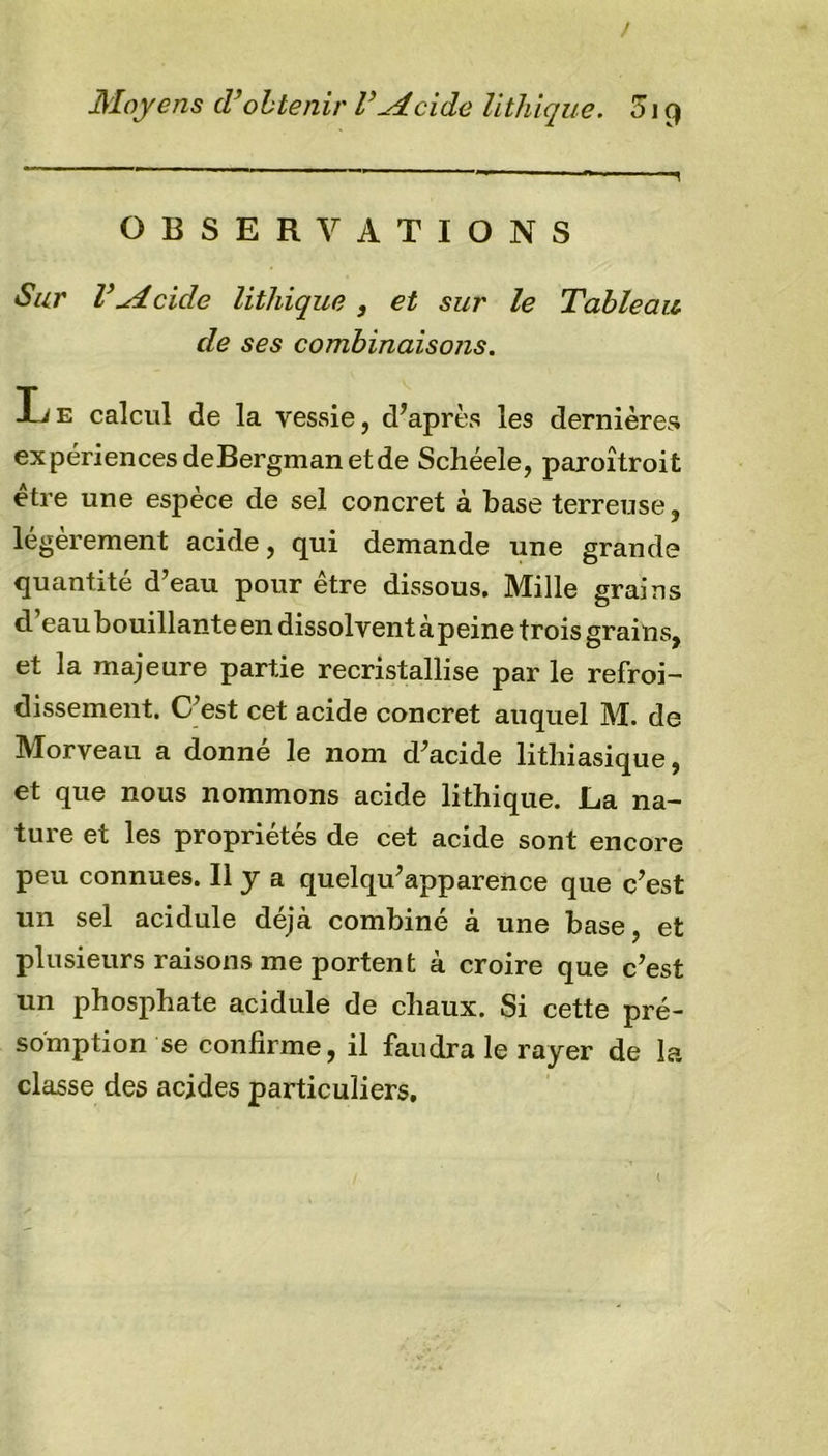 ! Moyens cVobtenir V-Aeide lithique. 319 OBSERVATIONS Sur V Ai eide lithique , et sur le Tableau de ses combinaisons. Ije calcul de la vessie, d’après les dernières expériences deBergman et de Schéele, paroîtroit être une espèce de sel concret à base terreuse, légèrement acide, qui demande une grande quantité d’eau pour être dissous. Mille grains d eau bouillante en dissolvent à peine trois grains, et la majeure partie recristallise par le refroi- dissement. C’est cet acide concret auquel M. de Morveau a donné le nom d’acide lithiasique, et que nous nommons acide lithique. La na- ture et les propriétés de cet acide sont encore peu connues. Il y a quelqu’apparence que c’est un sel acidulé déjà combiné à une base, et plusieurs raisons me portent à croire que c’est un phosphate acidulé de chaux. Si cette pré- somption se confirme, il faudra le rayer de la classe des acides particuliers. l
