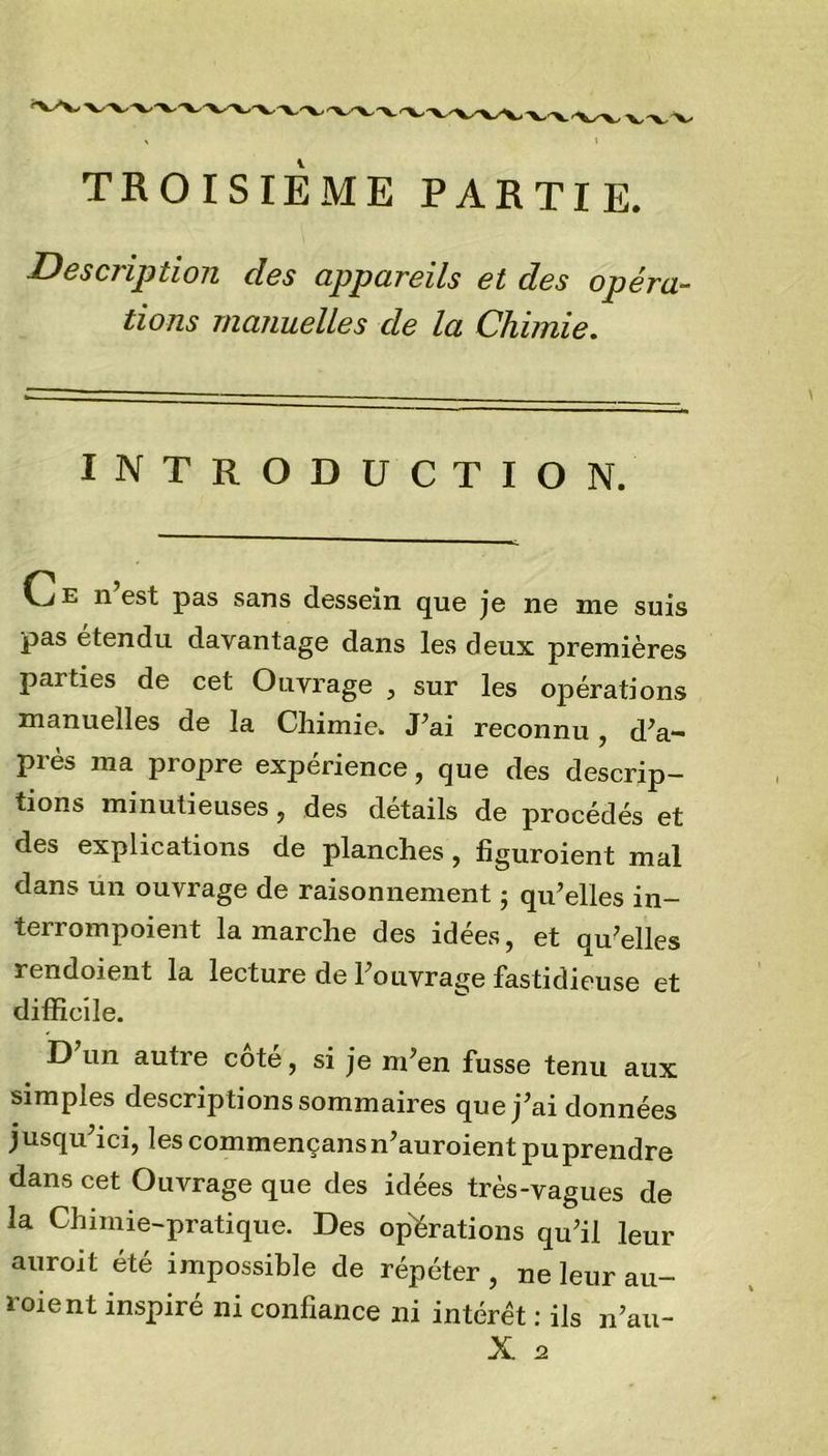 TROISIEME PARTIE. Description des appareils et des opéra- tions manuelles de la Chimie. introduction. Vj e n est pas sans dessein que je ne me suis pas étendu davantage dans les deux premières parties de cet Ouvrage , sur les opérations manuelles de la Chimie. J’ai reconnu , d’a- près ma propre expérience, que des descrip- tions minutieuses, des détails de procédés et des explications de planches , figuroient mal dans un ouvrage de raisonnement ; qu’elles in- terrompoient la marche des idées, et qu’elles rendoient la lecture de l’ouvrage fastidieuse et difficile. D un autie cote, si je m’en fusse tenu aux simples descriptions sommaires que j’ai données jusqu’ici, les commençansn’auroient pu prendre dans cet Ouvrage que des idées très-vagues de la Chimie-pratique. Des opérations qu’il leur auroit été impossible de répéter , ne leur au- roient inspiré ni confiance ni intérêt : ils n’au-