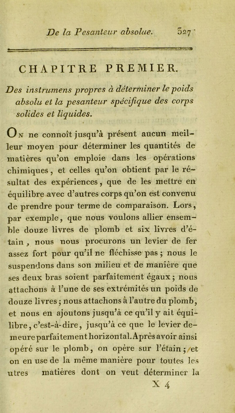 CHAPITRE PREMIER. Des instrumens propres à déterminer le poids absolu et la pesanteur spécifique des corps solides et liquides. 0?î ne connoît jusqu’à présent aucun meil- leur moyen pour déterminer les quantités de matières qu’on emploie dans les opérations chimiques, et celles qu’on obtient par le ré- sultat des expériences, que de les mettre en équilibre avec d’autres corps qu’on est convenu de prendre pour terme de comparaison. Lors, par exemple, que nous voulons allier ensem- ble douze livres de plomb et six livres d’é- tain nous nous procurons un levier de fer assez fort pour qu’il ne fléchisse pas ; nous le suspendons dans son milieu et de manière que ses deux bras soient parfaitement égaux; nous attachons à l’une de ses extrémités un poids de douze livres ; nous attachons à l’autre du plomb, et nous en ajoutons jusqu’à ce qu’il y ait équi- libre, c’est-à-dire, jusqu’à ce que le levier de- meure parfaitement horizontal. Après avoir ainsi opéré sur le plomb, on opère sur l’étain; et on en use de la môme manière pour toutes les utrès matières dont on veut déterminer la