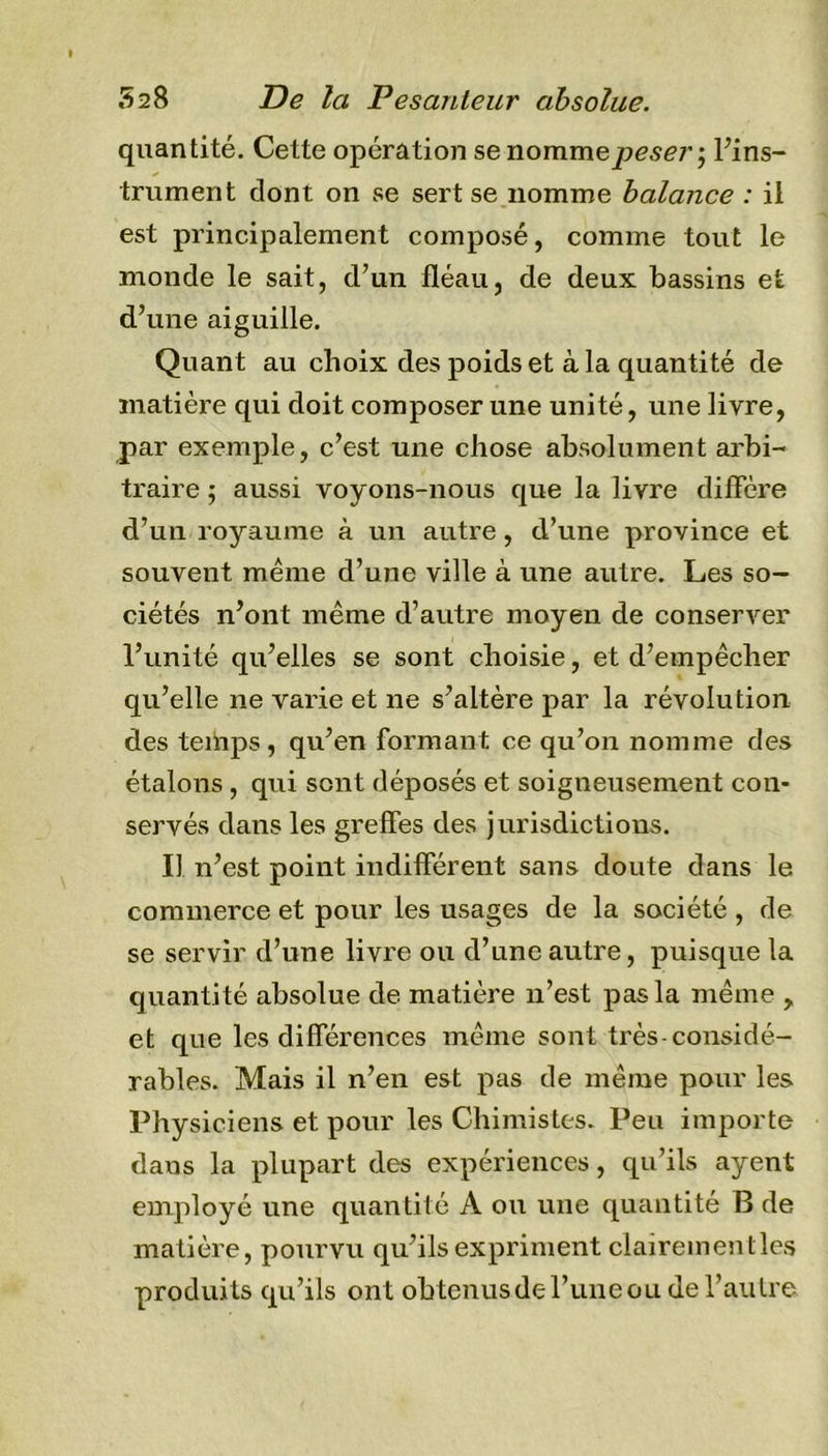 quantité. Cette opération se nomme peser ; l’ins- trument dont on se sert se nomme balance : il est principalement composé, comme tout le monde le sait, d’un fléau, de deux bassins et d’une aiguille. Quant au choix des poids et à la quantité de matière qui doit composer une unité, une livre, par exemple, c’est une chose absolument arbi- traire ; aussi voyons-nous que la livre diffère d’un royaume à un autre , d’une province et souvent même d’une ville à une autre. Les so- ciétés n’ont même d’autre moyen de conserver l’unité qu’elles se sont choisie, et d’empêcher qu’elle ne varie et ne s’altère par la révolution des teihps, qu’en formant ce qu’on nomme des étalons, qui sent déposés et soigneusement con- servés dans les greffes des jurisdictious. Il n’est point indifférent sans doute dans le commerce et pour les usages de la société , de se servir d’une livre ou d’une autre, puisque la quantité absolue de matière n’est pas la même &gt; et que les différences même sont très-considé- rables. Mais il n’en est pas de même pour les Physiciens et pour les Chimistes. Peu importe dans la plupart des expériences, qu’ils ayent employé une quantité A ou une quantité B de matière, pourvu qu’ils expriment clairement les produits qu’ils ont obtenus de l’une ou de l’autre
