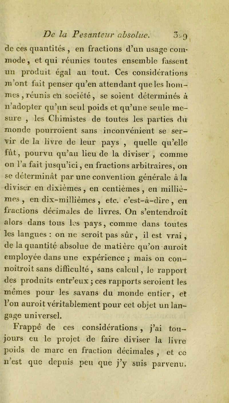 de ces quantités , en fractions d’un usage com- mode, et qui réunies toutes ensemble fassent un produit égal au tout. Ces considérations m ont lait penser qu’en attendan t que les hom- mes , réunis e*n société , se soient déterminés à n’adopter qu’un seul poids et qu’une seule me- sure , les Chimistes de toutes les parties du monde pourraient sans inconvénient se ser- vir de la livre de leur pays , quelle qu’elle fut, pourvu qu’au lieu de la diviser , comme on l’a fait jusqu’ici, en fractions arbitraires, on se déterminât par une convention générale à la diviser en dixièmes, en centièmes , en milliè- mes , en dix-millièmes , etc. c’est-à-dire, en, fractions décimales de livres. On s'entendrait alors dans tous les pays, comme dans toutes les langues : on ne serait pas sûr , il est vrai, de la quantité absolue de matière qu’on aurait employée dans une expérience • mais 011 con- noîtroit sans difficulté, sans calcul, le rapport des produits entr’eux 3 ces rapports seroient les memes pour les savans du monde entier, et l’on auroit véritablement pour cet objet un lan- gage universel. Frappe de ces considérations , j’ai tou- jours eu le projet de faire diviser la livre poids de marc en fraction décimales , et cc n est que depuis peu que j’y suis parvenu.